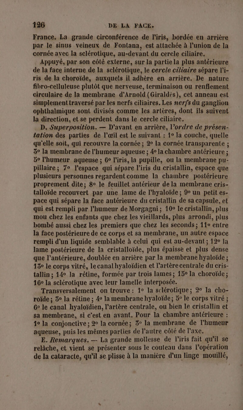 France. La grande circonférence de l'iris, bordée en arrière par le sinus veineux de Fontana, est attachée à union de la cornée avec la sclérotique, au-devant du cercle ciliaire. Appuyé, par son côté externe, sur la partie la plus antérieure de la face interne de la sclérotique, le cercle ciliaire sépare l'i- ris de la choroïde, auxquels il adhère en arrière. De nature fibro-celluleuse plutôt que nerveuse, terminaison ou renflement circulaire de la membrane d’Arnold (Giraldès), cet anneau est simplement traversé par les nerfs ciliaires. Les ner/s du ganglion ophthalmique sont divisés comme les artères, dont ils suivent la direction, et se perdent dans le cercle ciliaire. D, Superposition. — D'ayant en arrière, l’ordre de présen- tation des parties de l'œil est le suivant : 1° la couche, quelle qu'elle soit, qui recouvre la cornée ; 2 la cornée transparente ; 8° la membrane de l'humeur aqueuse ; 4° la chambre antérieure ; 50 l'humeur aqueuse ; 6° l'iris, la pupille, ou la membrane pu- pillaire ; 7° l’espace qui sépare l'iris du cristallin, espace que plusieurs personnes regardent comme la chambre postérieure proprement dite; 8° le feuillet antérieur de la membrane cris- talloïde recouvert par une lame de l'hyaloïde ; 9e un petit es- pace qui sépare la face antérieure du cristallin de sa capsule, et qui est rempli par l'humeur de Morgagni ; 10° le cristallin, plus mou chez les enfants que chez les vieillards, plus arrondi, plus bombé aussi chez les premiers que chez les seconds ; 11° entre la face postérieure de ce corps et sa membrane, un autre espace rempli d'un liquide semblable à celui qui est au-devant ; 120 la lame postérieure de la cristalloïde, plus épaisse et plus dense que l’antérieure, doublée en arrière par la membrane hyaloïde ; 130 le corps vitré, lecanal hyaloïdien et l'artère centrale du cris- tallin; 14° la rétine, formée par trois lames ; 15° la choroïde ; 16° la sclérotique avec leur lamelle interposée. Transversalement on trouve : 1° la sclérotique; 2° Ia cho- roïde ; 5° la rétine ; 4° la membrane hyaloïde; 5° le corps vitré ; Go le canal hyaloïdien, l'artère centrale, ou bien le cristallin et sa membrane, si c'est en avant. Pour la chambre antérieure : 40 la conjonctive ; 2° la cornée; 5° la membrane de l'humeur aqueuse, puis les mêmes parties de l’autre côté de l'axe. E. Remarques. — La grande mollesse de l'iris fait qu'il se relâche, et vient se présenter sous le couteau dans l'opération de la cataracte, qu'il se plisse à la manière d’un linge mouillé,