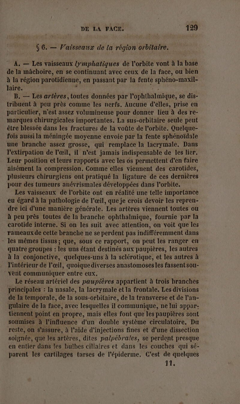 [l $G. — Vaisseaux de la région orbitaire. A. — Les vaisseaux /ymphatiques de l'orbite vont à la base de la mâchoire, en se continuant avec ceux de la face, ou bien à la région parotidienne, en passant par la fente sphéno-maxil- laire. B. — Les artères, toutes données par P'éphthalmique, se dis- tribuent à peu près comme les nerfs. Aucune d'elles, prise en particulier, n'est assez volumineuse pour donner lieu à des re- marques chirurgicales importantes. La sus-orbilaire seule peut être blessée dans les fractures de la voûte de l’orbite. Quelque- fois aussi la méningée moyenne envoie par la fente sphénoïdale une branche assez grosse, qui remplace la lacrymale. Dans l'extirpation de l'œil, il n’est jamais indispensable de les lier. Leur position et leurs rapports avec les os permettent d’en faire aisément la compression. Comme elles viennent des carotides, plusieurs chirurgiens ont pratiqué la ligature de ces dernières pour des tumeurs anévrismales développées dans l'orbite. Les vaisseaux de l'orbite ont en réalité une telle importance eu égard à la pathologie de l’œil, que je crois devoir les repren- dre ici d'une manière générale. Les artères viennent toutes ou à peu près toutes de la branche ophthalmique, fournie par la carotide interne. Si on les suit avec attention, on voit que les rameaux de cette branche ne se perdent pas indifféremment dans les mêmes tissus ; que, sous ce rapport, on peut les ranger en quatre groupes : les uns étant destinés aux paupières, les autres à la conjonctive, quelques-uns à la sclérotique, et les autres à l'intérieur de l'œil, quoiquediverses anastomoses les fassent sou- vent communiquer entre eux. Le réseau artériel des paupières appartient à trois branches principales : la nasale, la lacrymale et la frontale. Les divisions de la temporale, de la sous-orbitaire, de la transverse et de l’an- gulaire de Ha face, avec lesquelles il communique, ne lui appar- tiennent point en propre, mais elles font que les paupières sont soumises à l'influence d’un double système circulatoire. Du reste, on s'assure, à l’aide d’injections fines et d’une dissection soignée, que les artères, dites palpébrales, se perdent presque en entier dans les bulbes ciliaires et dans les couches qui sé- parent les cartilages tarses de l’épiderme. C'est de quelques 11,