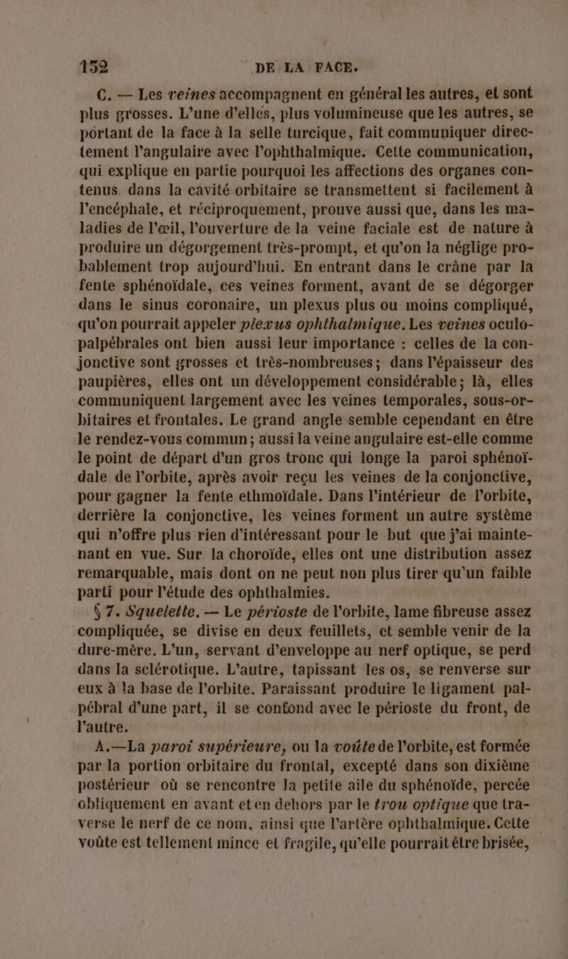 C. — Les veines accompagnent en général les autres, et sont plus grosses. L’une d'elles, plus volumineuse que les autres, se portant de la face à la selle turcique, fait communiquer direc- tement l’angulaire avec l’ophthalmique. Cette communication, qui explique en partie pourquoi les affections des organes con- tenus. dans la cavité orbitaire se transmettent si facilement à l’encéphale, et réciproquement, prouve aussi que, dans les ma- ladies de l'œil, l'ouverture de la veine faciale est de nature à produire un dégorgement très-prompt, et qu’on la néglige pro- bablement trop aujourd'hui. En entrant dans le crâne par la fente sphénoïdale, ces veines forment, avant de se dégorger dans le sinus coronaire, un plexus plus ou moins compliqué, qu'on pourrait appeler plevus ophthalmique. Les veines oculo- palpébrales ont bien aussi leur importance : celles de la con- jonctive sont grosses et très-nombreuses; dans l'épaisseur des paupières, elles ont un développement considérable; là, elles communiquent largement avec les veines temporales, sous-or- bitaires et frontales. Le grand angle semble cependant en être le rendez-vous commun ; aussi la veine angulaire est-elle comme le point de départ d'un gros tronc qui longe la paroi sphénoï- dale de l'orbite, après avoir reçu les veines de la conjonctive, pour gagner la fente ethmoïdale. Dans l'intérieur de l'orbite, derrière la conjonctive, les veines forment un autre système qui n'offre plus rien d'intéressant pour le but que j'ai mainte- nant en vue. Sur la choroïde, elles ont une distribution assez remarquable, maïs dont on ne peut non plus tirer qu'un faible parti pour l'étude des ophthalmies. Ÿ 7. Squelette, — Le périoste de l'orbite, lame fibreuse assez compliquée, se divise en deux feuillets, et semble venir de la dure-mère. L'un, servant d’enveloppe au nerf optique, se perd dans la selérotique. L'autre, tapissant les os, se renverse sur eux à la base de l'orbite. Paraissant produire le ligament pal- pébral d’une part, il se confond avec le périoste du front, de l’autre. A.—La paroi supérieure, ou la voûte de l'orbite, est formée par la portion orbitaire du frontal, excepté dans son dixième postérieur où se rencontre la petite aile du sphénoïde, percée obliquement en avant eten dehors par le #row optique que tra- verse le nerf de ce nom, ainsi que l'artère ophthalmique. Cette voûte est tellement mince et fragile, qu’elle pourrait être brisée,