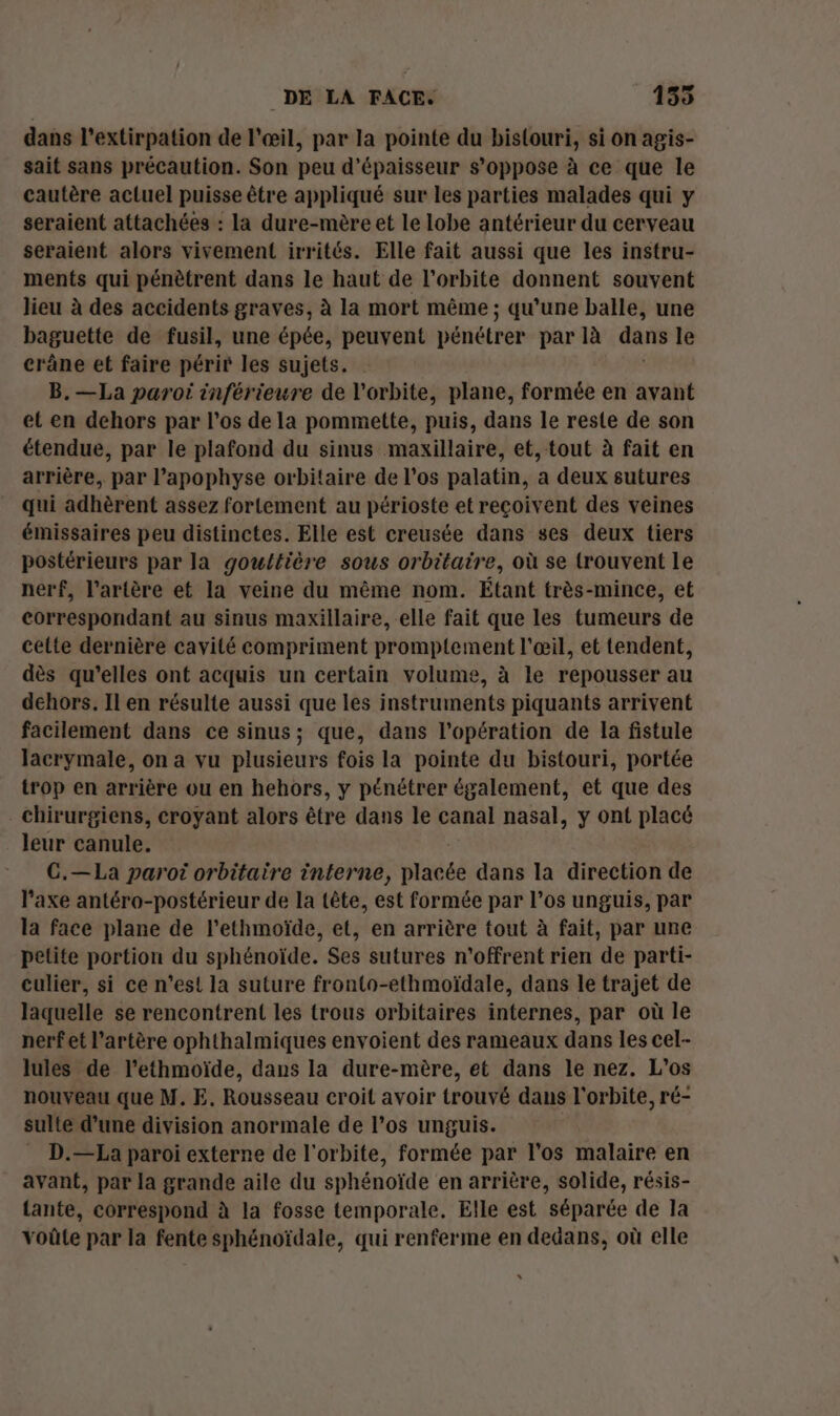 dans l’extirpation de l'œil, par la pointe du bislouri, si on agis- sait sans précaution. Son peu d'épaisseur s'oppose à ce que le cautère actuel puisse être appliqué sur les parties malades qui y seraient attachées : la dure-mère et le lobe antérieur du cerveau seraient alors vivement irrités. Elle fait aussi que les instru- ments qui pénètrent dans le haut de l'orbite donnent souvent lieu à des accidents graves, à la mort même ; qu’une balle, une baguette de fusil, une épée, peuvent pénétrer par là dans le crâne et faire périr les sujets. B.—La paroi inférieure de l'orbite, plane, formée en avant et en dehors par l'os de la pommette, puis, dans le reste de son étendue, par le plafond du sinus maxillaire, et, tout à fait en arrière, par l’apophyse orbitaire de l'os palatin, a deux sutures qui adhèrent assez fortement au périoste et reçoivent des veines émissaires peu distinctes. Elle est creusée dans ses deux tiers postérieurs par la gouttière sous orbitaire, où se trouvent le nerf, l’artère et la veine du même nom. Étant très-mince, et correspondant au sinus maxillaire, elle fait que les tumeurs de cette dernière cavité compriment promptement l'œil, et tendent, dès qu’elles ont acquis un certain volume, à le repousser au dehors. Il en résulte aussi que les instruments piquants arrivent facilement dans ce sinus; que, dans l'opération de la fistule lacrymale, on a vu plusieurs fois la pointe du bistouri, portée trop en arrière ou en hehors, y pénétrer également, et que des chirurgiens, croyant alors être dans le canal nasal, y ont placé leur canule. G.—La paroi orbitaire interne, bte dans la direction de l'axe antéro-postérieur de la tête, est formée par l’os unguis, par la face plane de l’ethmoïde, et, en arrière tout à fait, par une petite portion du sphénoïde. Ses sutures n’offrent rien de parti- culier, si ce n’est la suture fronto-ethmoïdale, dans le trajet de laquelle se rencontrent les trous orbitaires internes, par où le nerfet l'artère ophthalmiques envoient des rameaux dans les cel- lules de l’ethmoïde, dans la dure-mère, et dans le nez. L’os nouveau que M. E. Rousseau croit avoir trouvé dans l'orbite, ré- sulte d’une division anormale de l’os unguis. D.—La paroi externe de l'orbite, formée par l'os malaire en avant, par la grande aile du sphénoïde en arrière, solide, résis- tante, correspond à la fosse temporale. Elle est séparée de la voûte par la fente sphénoïdale, qui renferme en dedans, où elle