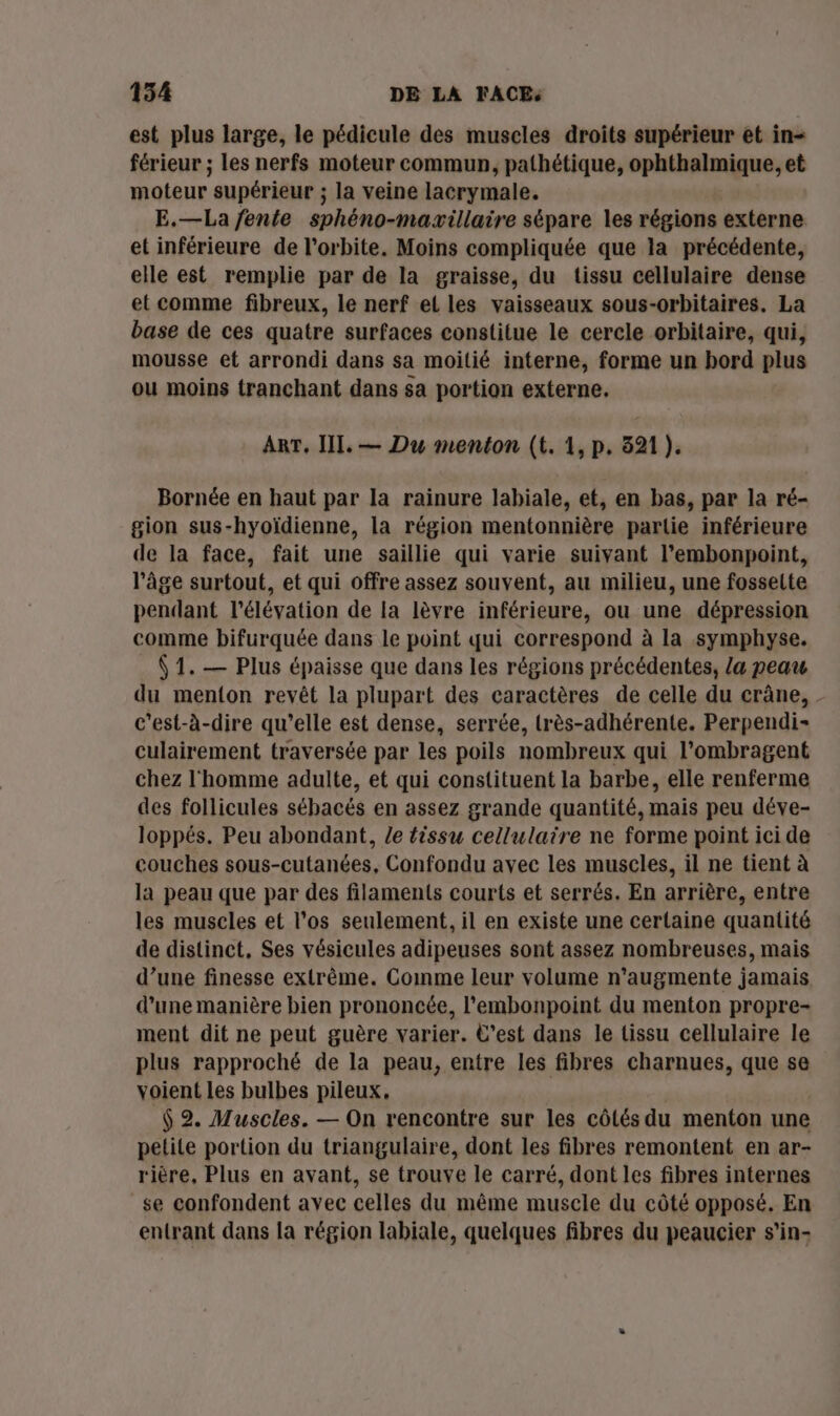 est plus large, le pédicule des muscles droits supérieur et in- férieur ; les nerfs moteur commun, pathétique, ophthalmique, et moteur supérieur ; la veine lacrymale. E.—La fente sphéno-maxillaire sépare les régions externe et inférieure de l'orbite. Moins compliquée que la précédente, elle est remplie par de la graisse, du tissu cellulaire dense et comme fibreux, le nerf el les vaisseaux sous-orbitaires. La base de ces quatre surfaces constitue le cercle orbitaire, qui, mousse et arrondi dans sa moitié interne, forme un bord plus ou moins tranchant dans sa portion externe, ART, III. — Du menton (t. 1, p. 521 ). Bornée en haut par la rainure labiale, et, en bas, par la ré- gion sus-hyoïdienne, la région mentonnière parlie inférieure de la face, fait une saillie qui varie suivant l’embonpoint, l’âge surtout, et qui offre assez souvent, au milieu, une fosselte pendant l'élévation de la lèvre inférieure, ou une dépression comme bifurquée dans le point qui correspond à la symphyse. (1, — Plus épaisse que dans les régions précédentes, [a peau du menton revêt la plupart des caractères de celle du crâne, - c'est-à-dire qu’elle est dense, serrée, lrès-adhérente. Perpendi- culairement traversée par les poils nombreux qui l’ombragent chez l'homme adulte, et qui constituent la barbe, elle renferme des follicules sébacés en assez grande quantité, mais peu déve- loppés. Peu abondant, le tissu cellulaire ne forme point ici de couches sous-cutanées, Confondu avec les muscles, il ne tient à la peau que par des filaments courts et serrés. En arrière, entre les muscles et l'os seulement, il en existe une certaine quantité de distinct, Ses vésicules adipeuses sont assez nombreuses, mais d’une finesse extrême. Comme leur volume n’augmente jamais, d’une manière bien prononcée, l'embonpoint du menton propre- ment dit ne peut guère varier. C'est dans le tissu cellulaire le plus rapproché de la peau, entre les fibres charnues, que se voient les bulbes pileux,. $ 2. Muscles. — On rencontre sur les côlés du menton une petite portion du triangulaire, dont les fibres remontent en ar- rière, Plus en ayant, se trouve le carré, dont les fibres internes se confondent avec celles du même muscle du côté opposé. En entrant dans la région labiale, quelques fibres du peaucier s’'in-