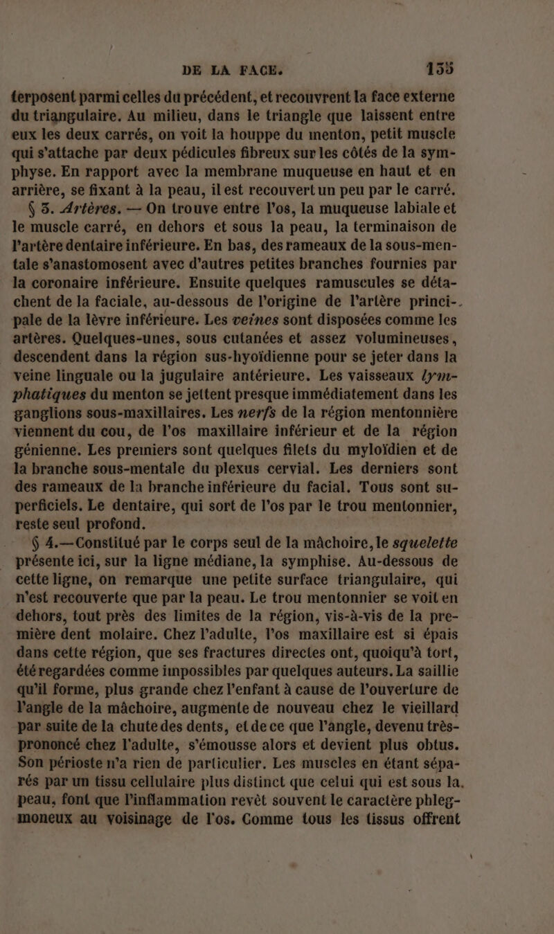 £erposent parmi celles du précédent, et recouvrent la face externe du triangulaire. Au milieu, dans le triangle que laissent entre eux les deux carrés, on voit la houppe du menton, petit muscle qui s'attache par deux pédicules fibreux sur les côtés de la sym- physe. En rapport avec la membrane muqueuse en haut et en arrière, se fixant à la peau, ilest recouvert un peu par le carré. ( 3. Artères. — On trouve entre l'os, la muqueuse labiale et le muscle carré, en dehors et sous la peau, la terminaison de l'artère dentaire inférieure. En bas, des rameaux de la sous-men- tale s’anastomosent avec d’autres petites branches fournies par la coronaire inférieure. Ensuite quelques ramuscules se déta- chent de la faciale, au-dessous de l'origine de l'artère princi-. pale de la lèvre inférieure. Les veines sont disposées comme les artères. Quelques-unes, sous cutanées et assez volumineuses, descendent dans la région sus-hyoïdienne pour se jeter dans la veine linguale ou la jugulaire antérieure. Les vaisseaux /y#1- phatiques du menton se jettent presque immédiatement dans les ganglions sous-maxillaires. Les nerfs de la région mentonnière viennent du cou, de l'os maxillaire inférieur et de la région génienne. Les preniers sont quelques filets du myloïdien et de la branche sous-mentale du plexus cervial. Les derniers sont des rameaux de la branche inférieure du facial, Tous sont su- perficiels. Le dentaire, qui sort de l'os par le trou mentonnier, reste seul profond. $ 4.—Constitué par le corps seul de la mâchoire, le squelette présente ici, sur la ligne médiane, la symphise. Au-dessous de cette ligne, on remarque une petite surface triangulaire, qui n’est recouverte que par la peau. Le trou mentonnier se voiten dehors, tout près des limites de la région, vis-à-vis de la pre- mière dent molaire. Chez l'adulte, l’os maxillaire est si épais dans cette région, que ses fractures directes ont, quoiqu’à tort, été regardées comme impossibles par quelques auteurs. La saillie qu’il forme, plus grande chez l'enfant à cause de l’ouverture de l'angle de la mâchoire, augmente de nouveau chez le vieillard par suite de la chuté des dents, et de ce que l’angle, devenu très- prononcé chez l'adulte, s'émousse alors et devient plus obtus. Son périoste n’a rien de particulier. Les muscles en étant sépa- rés par un tissu cellulaire plus distinct que celui qui est sous la. peau, font que l’inflammation revêt souvent le caractère phleg- moneux au voisinage de l'os. Comme tous les tissus offrent