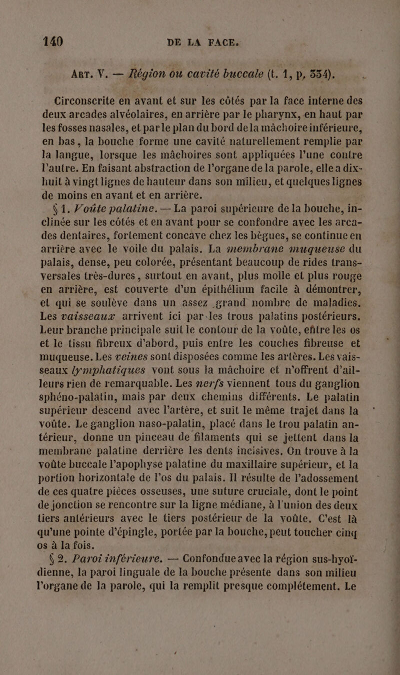 ART. V. — Région ou cavité buccale (t. 1, p, 334). L Circonscrite en avant et sur les côtés par la face interne des deux arcades alvéolaires, en arrière par le pharynx, en haut par les fosses nasales, et par le plan du bord dela mâchoireinférieure, en bas, la bouche forme une cavité naturellement remplie par la langue, lorsque les mâchoires sont appliquées l’une contre l’autre. En faisant abstraction de l'organe de la parole, elle a dix- huit à vingt lignes de hauteur dans son milieu, et quelques lignes de moins en avant et en arrière. Ÿ 1. Voûte palatine.— La paroi supérieure de la bouche, in- clinée sur les côtés et en avant pour se confondre avec les arca- des dentaires, fortement concave chez les bègues, se continue en arrière avec le voile du palais. La #r2embrane muqueuse du palais, dense, peu colorée, présentant beaucoup de rides trans- versales très-dures, surtout en avant, plus molle et plus rouge en arrière, est couverte d’un épithélium facile à démontrer, el qui se soulève dans un assez grand nombre de maladies. Les vaisseaux arrivent ici par-les trous palatins postérieurs. Leur branche principale suit le contour de la voûte, eñtre les os et le tissu fibreux d’abord, puis entre les couches fibreuse et muqueuse. Les veines sont disposées comme les artères. Les vais- seaux /ymphatiques vont sous la mâchoire et n'offrent d’ail- leurs rien de remarquable. Les nerfs viennent tous du ganglion sphéno-palatin, mais par deux chemins différents. Le palatin supérieur descend avec l'artère, et suit le même trajet dans la voûte. Le ganglion naso-palatin, placé dans le trou palatin an- térieur, donne un pinceau de filaments qui se jettent dans la membrane palatine derrière les dents incisives, On trouve à la voûte buccale l’apophyse palatine du maxillaire supérieur, et la portion horizontale de l'os du palais. Il résulte de l’'adossement de ces quatre pièces osseuses, une suture cruciale, dont le point de jonction se rencontre sur la ligne médiane, à l'union des deux tiers antérieurs avec le tiers postérieur de la voûte, C’est là qu’une pointe d’épingle, portée par la bouche, peut toucher cinq os à la fois. : (2. Paroi inférieure. — Confondue avec la région sus-hyoï- dienne, la paroi linguale de la bouche présente dans son milieu l'organe de la parole, qui la remplit presque complétement. Le