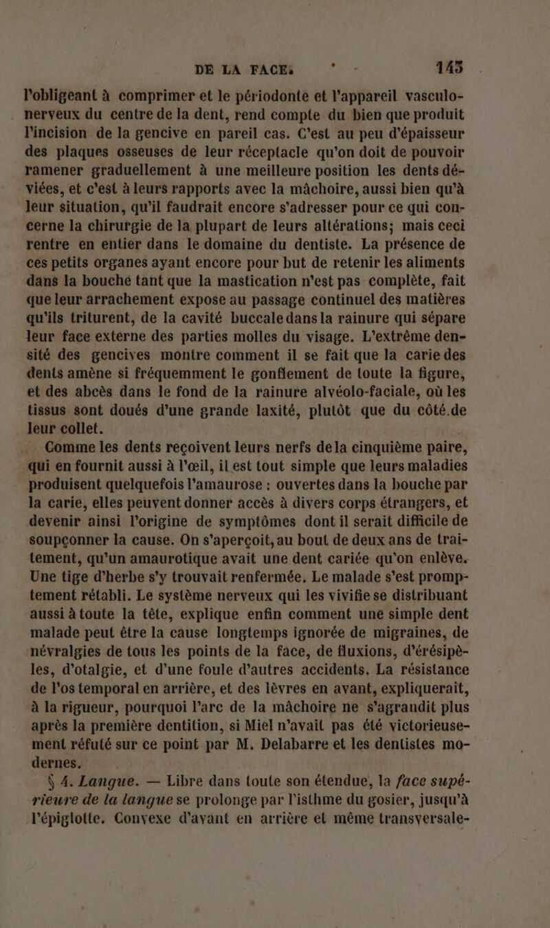 DE LA FACE, AUD 145 l'obligeant à comprimer et le périodonte et l'appareil vasculo- nerveux du centre de la dent, rend compte du bien que produit l'incision de la gencive en pareil cas. C'est au peu d'épaisseur des plaques osseuses de leur réceptacle qu’on doit de pouvoir ramener graduellement à une meilleure position les dents dé- viées, et c'est à leurs rapports avec la mâchoire, aussi bien qu’à leur situation, qu’il faudrait encore s'adresser pour ce qui con- cerne la chirurgie de la plupart de leurs altérations; mais ceci rentre en entier dans le domaine du dentiste. La présence de ces petits organes ayant encore pour but de retenir les aliments dans la bouché tant que la mastication n'est pas complète, fait que leur arrachement expose au passage continuel des matières qu'ils triturent, de la cavité buccale dans la rainure qui sépare leur face externe des parties molles du visage. L’extrême den- sité des gencives montre comment il se fait que la carie des dents amène si fréquemment le gonflement de toute la figure, et des abcès dans le fond de la rainure alvéolo-faciale, où les tissus sont doués d'une grande laxité, plutôt que du côté.de leur collet. Comme les dents reçoivent leurs nerfs dela cinquième paire, qui en fournit aussi à l'œil, il est tout simple que leurs maladies produisent quelquefois l'amaurose : ouvertes dans la bouche par la carie, elles peuvent donner accès à divers corps étrangers, et devenir ainsi l’origine de symptômes dont il serait difficile de soupçonner la cause. On s'aperçoit, au bout de deux ans de trai- tement, qu’un amaurotique avait une dent cariée qu’on enlève. Une tige d'herbe s'y trouvait renfermée, Le malade s’est promp- tement rétabli. Le système nerveux qui les vivifie se distribuant aussi à toute la tête, explique enfin comment une simple dent malade peut être la cause longtemps ignorée de migraines, de névralgies de tous les points de la face, de fluxions, d’érésipè- les, d'otalgie, et d’une foule d’autres accidents, La résistance de l’os temporal en arrière, et des lèvres en avant, expliquerait, à la rigueur, pourquoi l'arc de la mâchoire ne s'agrandit plus après la première dentition, si Miel n’avail pas été victorieuse- ment réfuté sur ce point par M. Delabarre et les dentistes mo- dernes. Ÿ 4. Langue. — Libre dans toute son étendue, la face supé- rieure de la langue se prolonge par l’isthme du gosier, jusqu’à l'épiglotte. Convexe d'avant en arrière el même transyersale-