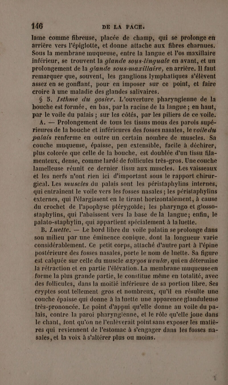 lame comme fibreuse, placée de champ, qui se prolonge en arrière vers l'épiglotte, et donne attache aux fibres charnues. Sous la membrane muqueuse, entre la langue et l'os maxillaire inférieur, se trouvent la glande sous-linguale en avant, et un prolongement de la glande sous-maxillaire, en arrière. Il faut remarquer que, souvent, les ganglions lymphatiques s'élèvent assez en se gonflant, pour en imposer sur ce point, et faire croire à une maladie des glandes salivaires. $ 5. Isthme du gosier. L’ouverture pharyngienne de la bouche est formée, en bas, par la racine de la langue ; en haut, par le voile du palais ; sur les côtés, par les piliers de ce voile. A. — Prolongement de tous les tissus mous des parois supé- rieures de la bouche et inférieures des fosses nasales, le voile du palais renferme en outre un certain nombre de muscles. Sa couche muqueuse, épaisse, peu extensible, facile à déchirer, plus colorée que celle de la bouche, est doublée d’un tissu fila- menteux, dense, comme lardé de follicules très-gros. Une couche lamelleuse réunit ce dernier tissu aux muscles. Les vaisseaux et les nerfs n'ont rien ici d’important sous le rapport chirur- gical. Les muscles du palais sont les péristaphylins internes, qui entraînent le voile vers Les fosses nasales ; les péristaphylins externes, qui l’élargissent en le tirant horizontalement, à cause du crochet de l’apophyse ptérygoïde; les pharyngo et glosso- staphylins, qui l’abaissent vers la base de la langue; enfin, le palato-staphylin, qui appartient spécialement à la luette. B. Luette. — Le bord libre du voile palatin se prolonge dans son milieu par une éminence conique. dont Ia longueur varie considérablement. Ce petit corps, attaché d'autre part à l’épine postérieure des fosses nasales, porte le nom de luette. Sa figure est calquée sur celle du muscle azygos uvulæ, qui en détermine la rétraction et en partie l'élévation. La membrane muqueuseen forme la plus grande partie, le constitue même en Lotalité, avec des follicules, dans la moitié inférieure de sa portion libre. Ses cryptes sont tellement gros et nombreux, qu'il en résulte une couche épaisse qui donne à la luette une apparence glanduleuse très-prononcée. Le point d'appui qu'elle donne au voile du pa- lais, contre la paroi pharyngienne, et le rôle qu'elle joue dans le chant, font qu’on ne l’enlèverait point sans exposer les matiè- res qui reviennent de l'estomac à s'engager dans les fosses na- sales, et la voix à s’altérer plus ou moins.