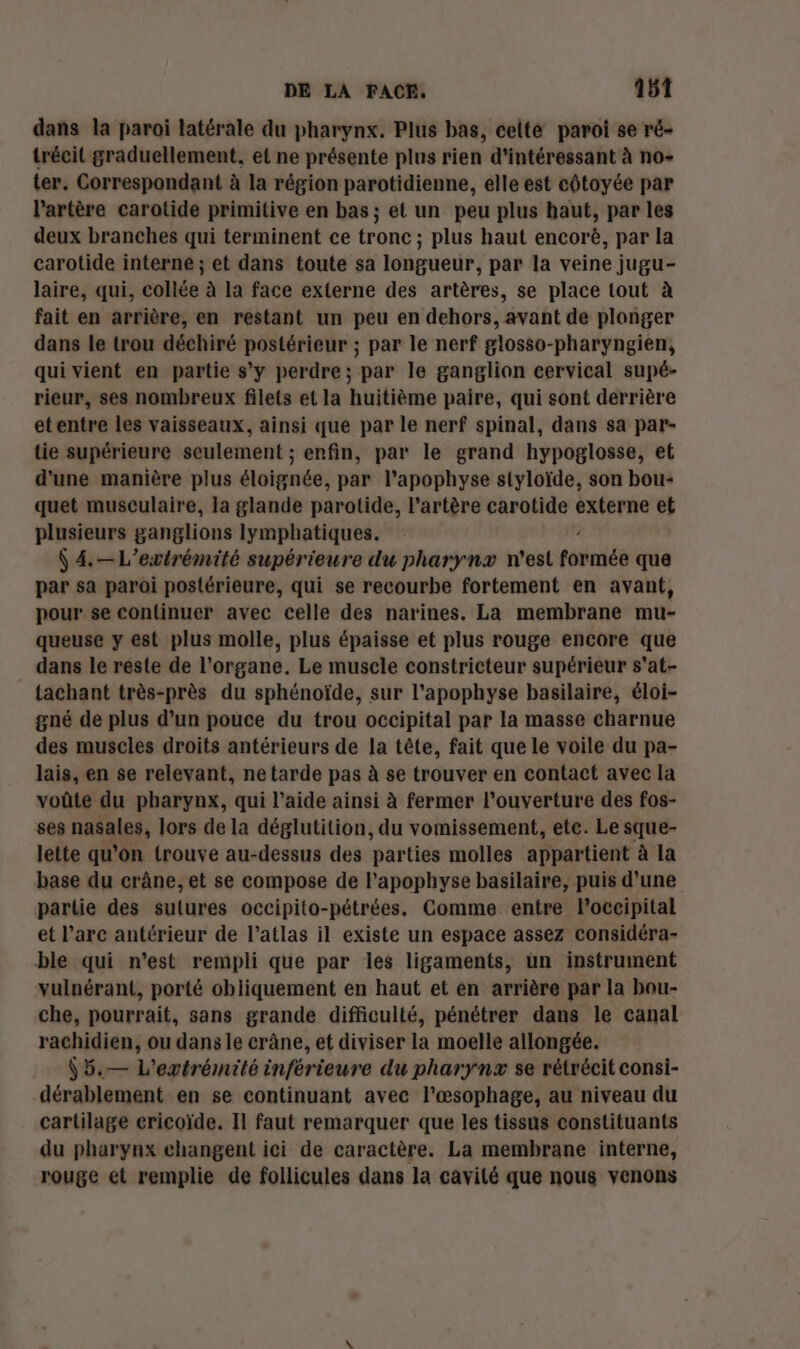 dans la paroi latérale du pharynx. Plus bas, celte paroi se ré- trécit graduellement, et ne présente plus rien d'intéressant à no- ter. Correspondant à la région parotidienne, elle est côtoyée par l'artère carotide primitive en bas ; et un peu plus haut, par les deux branches qui terminent ce tronc ; plus haut encorë, par la carotide interne ; et dans toute sa longueur, par la veine jugu- laire, qui, collée à la face externe des artères, se place tout à fait en arrière, en restant un peu en dehors, avant de plonger dans le trou déchiré postérieur ; par le nerf glosso-pharyngien, qui vient en partie s’y perdre; par le ganglion cervical supé- rieur, ses nombreux filets et la huitième paire, qui sont derrière etentre les vaisseaux, ainsi que par le nerf spinal, dans sa par- tie supérieure seulement ; enfin, par le grand hypoglosse, et d'une manière plus éloignée, par lapophyse styloïde, son bou- quet musculaire, la glande parotide, l'artère carotide sde et plusieurs ganglions lymphatiques. Ÿ 4.—L’exvtrémité supérieure du pharynæ n'est téiés que par sa paroi postérieure, qui se recourbe fortement en avant, pour se continuer avec celle des narines, La membrane mu- queuse y est plus molle, plus épaisse et plus rouge encore que dans le reste de l'organe. Le muscle constricteur supérieur s'at- tachant très-près du sphénoïde, sur l’apophyse basilaire, éloi- gné de plus d’un pouce du trou occipital par la masse charnue des muscles droits antérieurs de la tête, fait que le voile du pa- lais, en se relevant, ne tarde pas à se trouver en contact avec la voûte du pharynx, qui l’aide ainsi à fermer l'ouverture des fos- ses nasales, lors de la déglutition, du vomissement, etc. Le sque- lette qu’on trouve au-dessus des parties molles appartient à la base du crâne, et se compose de l'apophyse basilaire, puis d'une partie des sulures occipito-pétrées. Comme entre loccipital et l'arc antérieur de l’atlas il existe un espace assez considéra- ble qui n'est rempli que par les ligaments, ün instrument vulnérant, porté obliquement en haut et en arrière par la bau- che, pourrait, sans grande difficulté, pénétrer dans le canal rachidien, ou dans le crâne, et diviser la moelle allongée. 5,— L'evtrémité inférieure du pharynzx se rétrécit consi- dérablement en se continuant avec l'œsophage, au niveau du cartilage ericoïde. Il faut remarquer que les tissus constituants du pharynx changent ici de caractère. La membrane interne, rouge et remplie de follicules dans la cavilé que nous venons