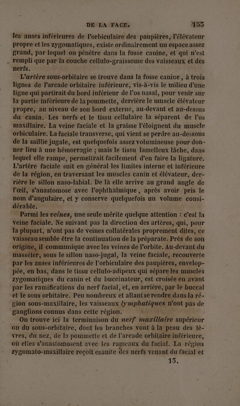 les anses inférieures de l’orbiculaire des paupières, l’élévateur propre et les zygomatiques, existe ordinairement un espace assez grand, par lequel on pénètre dans la fosse canine, et qui n’est rempli que par la couche cellulo- -graisseuse des vaisseaux et des nerfs. | L'artère sous-orbitaire se trouve dans la fosse canire , à trois lignes de l’arcade orbitaire inférieure, vis-à-vis le milieu d’une ligne qui partirait du bord inférieur de l'os nasal, pour venir sur la partie inférieure de la pommette, derrière le muscle élévateur propre, au niveau de son bord externe, au-devant et au-dessus du canin. Les nerfs et le tissu cellulaire la séparent de l'os maxillaire. La veine faciale et la graisse l’éloignent du muscle orbiculaire. La faciale transverse, qui vient se perdre au-dessous de la saillie jugale, est quelquefois assez volumineuse pour don- ner lieu à une hémorragie ; mais le tissu lamelleux lâche, dans lequel elle rampe, permettrait facilement d'en faire la ligature. L'’artère faciale suit en général les limites interne et inférieure de la région, en traversant les muscles canin et élévateur, der- rière le sillon naso-labial. De là elle arrive au grand angle de l'œil, s’anastomose avec l’ophthalmique, après avoir pris le nom d’angulaire, et y conserve quelquefois un volume consi- dérable. Parmi les veines, une seule mérite quelque attention : c’est la veine faciale. Ne suivant pas la direction des artères, qui, pour Ja plupart, n'ont pas de veines collatérales proprement dites, ce vaisseau semble être la continuation de la préparate. Près de son origine, il communique avec les veines de l'orbite. Au-devant du masséter, sous le sillon naso-jugal, la veine faciale, recouverte par les anses inférieures de l’orbiculaire des paupières, envelop- pée, en bas, dans le tissu cellulo-adipeux qui sépare les muscles zygomatiques du canin et du buccinateur, est croisée en avant par les ramifications du nerf facial, et, en arrière, par le buccal et le sous orbitaire. Peu nombreux et allant se rendre dans la ré- gion sous-maxillaire, les vaisseaux lymphatiques n'ont pas de ganglions connus dans cette région. à On trouve ici la terminaison du nerf mazxillaire stbérlétir ou du sous-orbitaire, dont les branches vont à la peau des lè- vres, du nez, de la pommette et de l’arcade orbilaire inférieure, où elies s’anastomosent avec les rameaux du facial. La région zygomalo-maxillaire recoit ensuite des nerfs venant du facial et 15,