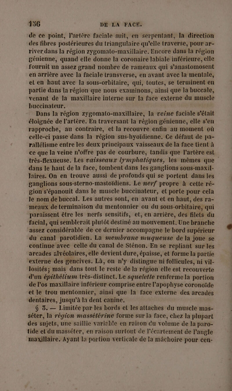 de ce point, l'artère faciale suit, en serpentant, la direction des fibres postérieures du triangulaire qu’elle traverse, pour ar- river dans la région zygomalo-maxiilaire. Encore dans la région génienne, quand elle donne la coronaire labiale inférieure, elle fournit un assez grand nombre de rameaux qui s’anastomosent en arrière avec la faciale transverse, en avant avec la mentale, et en haut avec la sous-orbitaire, qui, toutes, se terminent en partie dans la région que nous examinons, ainsi que la buccale, venant de la maxillaire interne sur la face externe du musele buccinateur. Dans la région zygomato-maxillaire, la veine faciale s'était éloignée de l'artère. En traversant la région génienne, elle s’en rapproche, au contraire, et la recouvre enfin au moment où celle-ci passe dans la région sus-hyoïdienne. Ce défaut de pa- rallélisme entre les deux principaux vaisseaux de la face tient à ce que la veine n'offre pas de courbure, tandis que l'artère est dans le haut de la face, tombent dans les ganglions sous-maxil- laires. On en trouve aussi de profonds qui se portent dans les ganglions sous-sterno-mastoïdiens. Le nerf propre à cette ré- gion s’épanouit dans le muscle buccinateur, et porte pour cela le nom de buccal. Les autres sont, en avant et en haut, des ra- meaux de terminaison du mentonnier ou du sous-orbitaire, qui paraissent être les nerfs sensitifs, et, en arrière, des filets du “facial, qui semblerait plutôt destiné au mouvement. Une branche assez considérable de ce dernier accompagne le bord supérieur du canal parotidien. La #embrane nruqueuse de la joue se continue avec celle du canal de Sténon. En se repliant sur les arcades alvéolaires, elle devient dure, épaisse, et forme la partie externe des gencives. Là, on n’y distingue ni follicules, ni vil- losités; mais dans tout 1e reste de la région elle est recouvérte d'un épithélium très-distinct. Le squelette renferme la portion de l'os maxillaire inférieur comprise entre l’apophyse coronoïde et le trou mentonnier, ainsi que la face externe des arcades dentaires, jusqu’à la dent canine. $ 3. — Limitée par les bords et les attaches du muscle mas- séter, la région massétérine forme sur la face, chez la plupart des sujets, une saillie variable en raison du volume de la paro- tide et du masséter, en raison surtout de l'écartement de l'angle maxillaire. Ayant la portion verticale de la mâchoire pour cen-