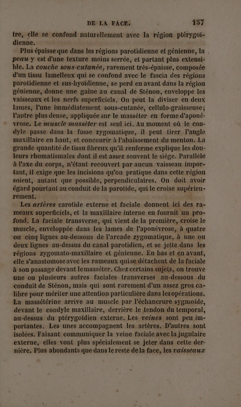 tre, elle se confond naturellement avec la région ptétygote dienne. Plus épaisse que dans les régions parotidienne et génienne, la peau y est d’une texture moins serrée, et partant plus extensi- ble. La couche sous-cutanée, rarement très-épaisse, composée d'un tissu lamelleux qui se confond avec le fascia des régions parolidienne et sus-hyoïdienne, se perd en avant dans la région génienne, donne une gaîne au canal de Sténon, enveloppe les vaisseaux et les nerfs superficiels. On peut la diviser en deux lames, l’une immédiatement sous-cutanée, cellulo-graisseuse ; l’autre plus dense, appliquée sur le masséter en forme d’aponé- vrose. Le muscle masséter est seul ici. Au moment où le con- dyle passe dans la fosse zygomatique, il peut tirer l'angle maxillaire en haut, et concourir à l’abaissement du menton. La grande quantité de tissu fibreux qu’il renferme explique les dou- léurs rhumatismales dont il est assez souvent le siége. Parallèle à l’axe du corps, n'étant recouvert par aucun vaisseau impor- tant, il exige que les incisions qu’on pratique dans cette région soient, autant que possible, perpendiculaires. On doit avoir égard pourtant au conduit de la parotide, qui le croise supérieu- rement. : Les artères carotide externe et faciale donnent ici des ra- meaux superficiels, et la maxillaire interne en fournit un pro- fond. La faciale transverse, qui vient de la première, croise le muscle, enveloppée dans les lames de l’aponévrose, à quatre ou cinq lignes au-dessous de l’arcade zygomatique, à une ou deux lignes au-dessus du canal parotidien, et se jette.dans les régions zygomato-maxillaire et génienne. En bas et en avant, elle s'anastomose avec les rameaux quise détachent de la faciale à son passage devant lemasséter. Chez certains sujets, on trouve une ou plusieurs autres faciales transverses au-dessous du conduit de Sténon, mais qui sont rarement d’un assez gros Ca- libre pour mériter une attention particulière dans lesopérations. La massétérine arrive au muscle par l’échancrure sygmoïde, devant le condyle maxillaire, derrière le tendon du temporal, au-dessus du ptérygoïdien externe. Les veines sont peu im- portantes. Les unes accompagnent les artères. D’autres sont isolées. Faisant communiquer la veine faciale avec la jugulaire externe, elles vont plus spécialement se jeter dans cette der- nière. Plus abondants que dans le reste de la face, les vaisseaux