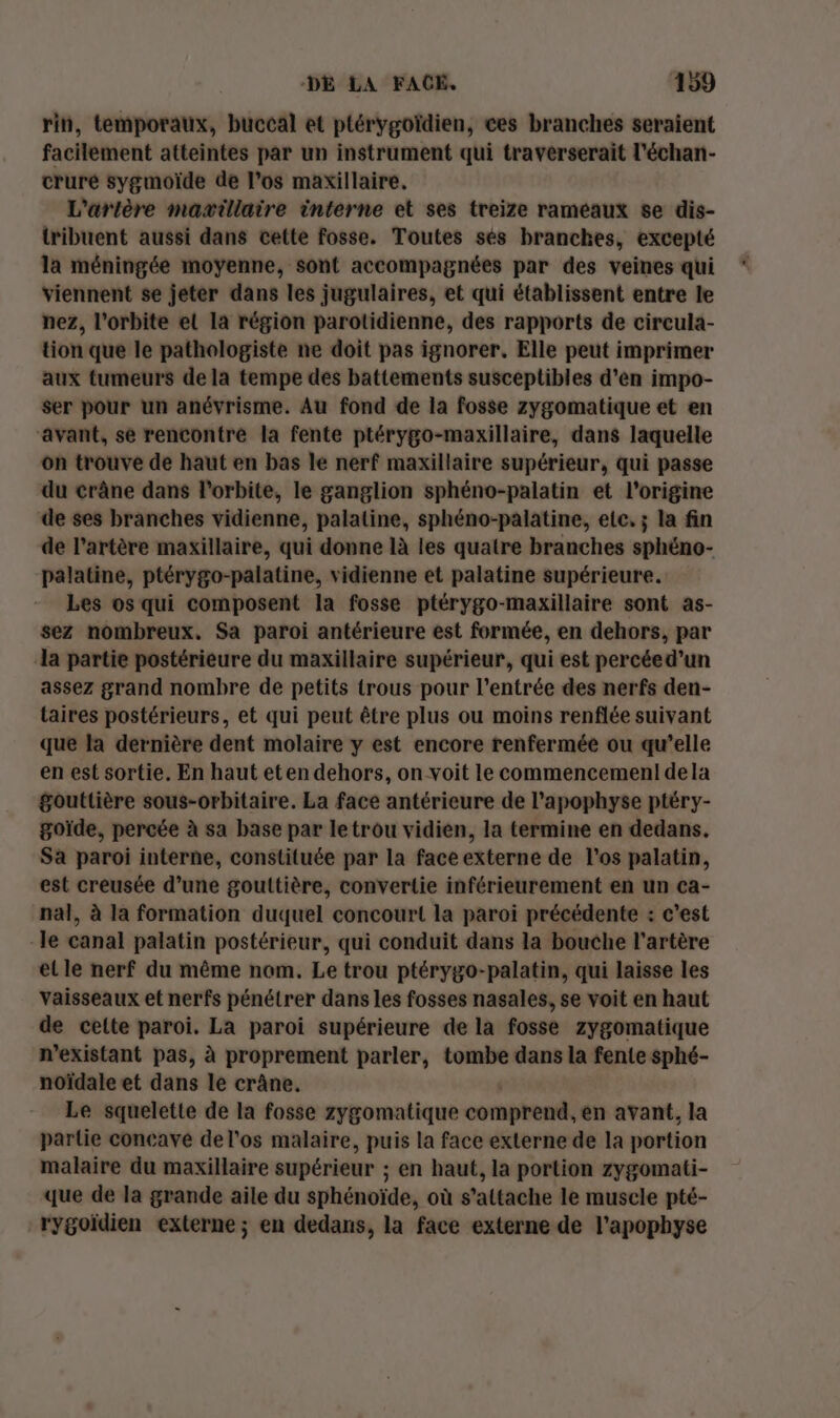 rin, temporaux, buccal et ptérygoïdien, ces branches seraient facilement atteintes par un instrument qui traverserait l'échan- cruré sygmoïde de l’os maxillaire. L'artère maæillaire interne et ses treize rameaux se dis- tribuent aussi dans cette fosse. Toutes sés branches, excepté la méningée moyenne, sont accompagnées par des veines qui viennent se jeter dans les jugulaires, et qui établissent entre le nez, l'orbite el la région parotidienne, des rapports de cireula- tion que le pathologiste ne doit pas ignorer. Elle peut imprimer aux tumeurs de la tempe des battements susceptibles d'en impo- ser pour un anévrisme. Au fond de la fosse zygomatique et en “avant, se rencontre la fente ptérygo-maxillaire, dans laquelle on trouve de haut en bas le nerf maxillaire supérieur, qui passe du crâne dans l'orbite, le ganglion sphéno-palatin et l’origine de ses branches vidienne, palaline, sphéno-palatine, ele, ; la fin de l'artère maxillaire, qui donne là les quatre branches sphéno- palatine, ptérygo-palatine, vidienne et palatine supérieure. Les os qui composent la fosse ptérygo-maxillaire sont as- sez nombreux. Sa paroi antérieure est formée, en dehors, par a partie postérieure du maxillaire supérieur, qui est percéed’un assez grand nombre de petits trous pour l'entrée des nerfs den- taires postérieurs, et qui peut être plus ou moins renflée suivant que la dernière dent molaire y est encore renfermée ou qu’elle en est sortie. En haut eten dehors, on voit le commencemeni dela $gouttière sous-orbitaire. La face antérieure de l’apophyse ptéry- goïde, percée à sa base par letrou vidien, la termine en dedans. Sa paroi interne, constituée par la face externe de l'os palatin, est creusée d’une goultière, convertie inférieurement en un ca- nal, à la formation duquel concourt la paroi précédente : c'est -le canal palatin postérieur, qui conduit dans la bouche l'artère et le nerf du même nom. Le trou ptérygo-palatin, qui laisse les Vaisseaux et nerfs pénétrer dans les fosses nasales, se voit en haut de cette paroi. La paroi supérieure de la fosse zygomatique n’existant pas, à proprement parler, tombe dans la fente sphé- noïdale et dans le crâne. Le squelette de la fosse zygomatique comprend, en avant, la partie concave de l'os malaire, puis la face externe de la portion malaire du maxillaire supérieur ; en haut, la portion zygomati- que de la grande aile du sphénoïde, où s'attache le muscle pté- rygoïdien externe; en dedans, la face externe de l’apophyse