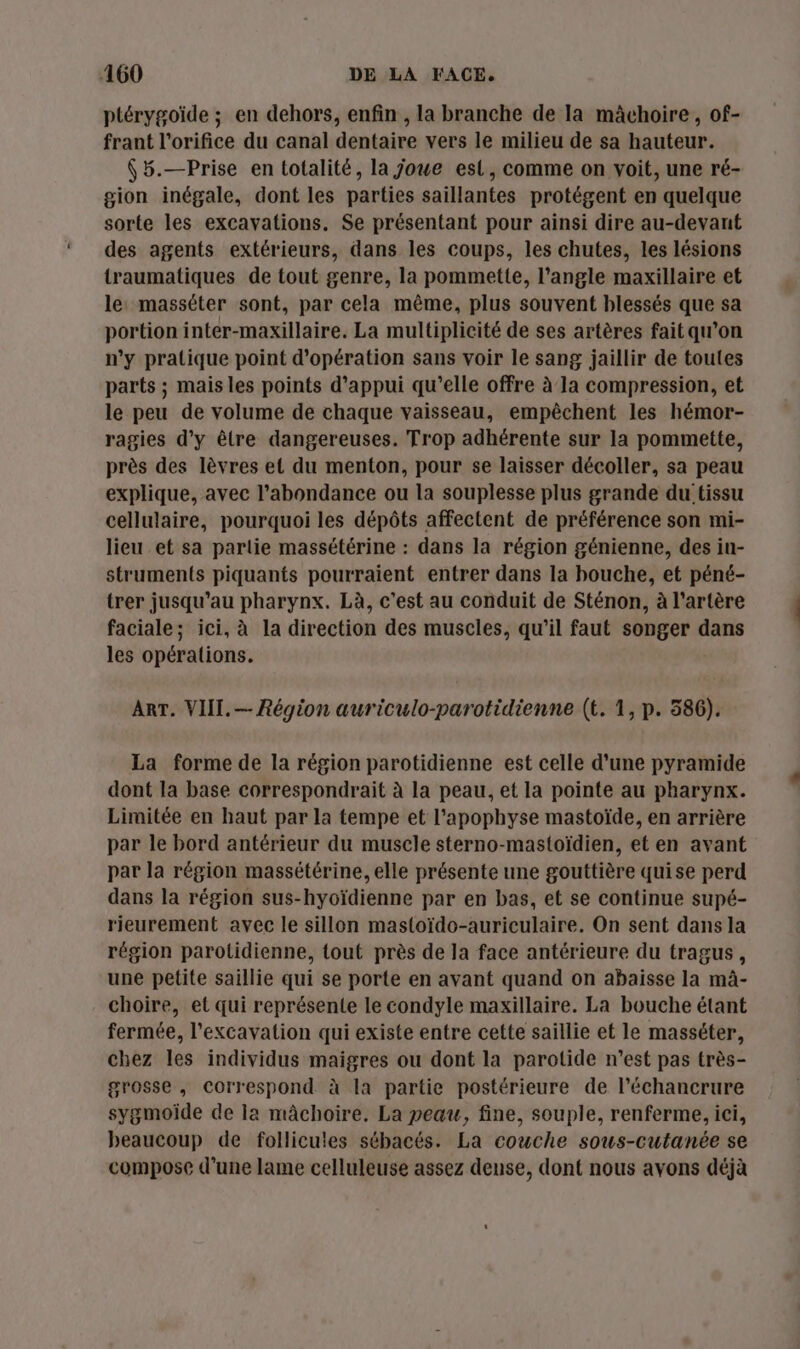 ptérygoïde ; en dehors, enfin , la branche de Ia mâchoire, of- frant l'orifice du canal dentaire vers le milieu de sa hauteur. (5.—Prise en totalité, la joue est, comme on voit, une ré- gion inégale, dont les parties saillantes protégent en quelque sorte les excavations. Se présentant pour ainsi dire au-devant des agents extérieurs, dans les coups, les chutes, les lésions traumatiques de tout genre, la pommette, l’angle maxillaire et le masséter sont, par cela même, plus souvent blessés que sa portion inter-maxillaire. La multiplicité de ses artères fait qu’on n’y pratique point d'opération sans voir le sang jaillir de toutes parts ; mais les points d'appui qu’elle offre à la compression, et le peu de volume de chaque vaisseau, empêchent les hémor- ragies d'y être dangereuses. Trop adhérente sur la pommette, près des lèvres et du menton, pour se laisser décoller, sa peau explique, avec l'abondance ou la souplesse plus grande du tissu cellulaire, pourquoi les dépôts affectent de préférence son mi- lieu et sa partie massétérine : dans la région génienne, des in- struments piquants pourraient entrer dans la bouche, et péné- trer jusqu’au pharynx. Là, c’est au conduit de Sténon, à l'artère faciale; ici, à la direction des muscles, qu’il faut songer dans les opérations. ART. VIII. — Région auriculo-parotidienne (t. 1, p. 586). La forme de la région parotidienne est celle d'une pyramide dont la base correspondrait à la peau, et la pointe au pharynx. Limitée en haut par la tempe et l’apophyse mastoïde, en arrière par le bord antérieur du muscle sterno-mastoïdien, et en avant par la région massétérine, elle présente une gouttière quise perd dans la région sus-hyoïdienne par en bas, et se continue supé- rieurement avec le sillon mastoïdo-auriculaire. On sent dans la région parotidienne, tout près de la face antérieure du tragus, une petite saillie qui se porte en avant quand on abaisse la mà- choire, et qui représente le condyle maxillaire. La bouche étant fermée, l’excavation qui existe entre cette saillie et le masséter, chez les individus maigres ou dont la parotide n’est pas très- grosse , correspond à la partie postérieure de l’échancrure sygmoïde de la mâchoire. La peau, fine, souple, renferme, ici, beaucoup de follicules sébacés. La couche sous-cutanée se compose d’une lame celluleuse assez dense, dont nous avons déjà