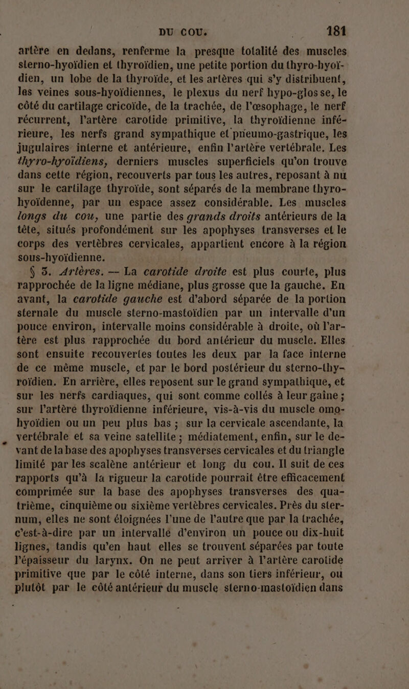 artère en dedans, renferme la presque totalité des muscles sterno-hyoïdien et thyroïdien, une petite portion du thyro-hyoï- dien, un lobe de la thyroïde, et les artères qui s’y distribuent, les veines sous-hyoïdiennes, le plexus du nerf hypo-glosse, le côté du cartilage cricoïde, de la trachée, de l'œsophage, le nerf récurrent, l'artère carotide primitive, la thyroïdienne infé- rieure, les nerfs grand sympathique et pneumo-gastrique, les jugulaires interne et antérieure, enfin l'artère vertébrale, Les thyro-hyoïdiens, derniers muscles superficiels qu’on trouve dans cette région, recouverts par tous les autres, reposant à nu sur le cartilage thyroïde, sont séparés de la membrane thyro- hyoïdenne, par un espace assez considérable. Les muscles longs du cou, une partie des grands droits antérieurs de la tête, situés profondément sur les apophyses transverses el le corps des vertèbres cervicales, appartient encore à la région sous-hyoïdienne. $ 5. Arlères, — La carotide droite est plus courte, plus rapprochée de la ligne médiane, plus grosse que la gauche. En avant, la carotide gauche est d'abord séparée de la portion sternale du muscle sterno-mastoïdien par un intervalle d'un pouce environ, intervalle moins considérable à droite, où l'ar- tère est plus rapprochée du bord antérieur du musele. Elles sont ensuite recouvertes toutes les deux par la face interne de ce même muscle, et par le bord postérieur du sterno-thy- roïdien. En arrière, elles reposent sur le grand sympathique, et sur les nerfs cardiaques, qui sont comme collés à leur gaîne ; sur l'artère thyroïdienne inférieure, vis-à-vis du muscle omo- hyoïdien ou un peu plus bas ; sur la cervicale ascendante, la vertébrale et sa veine satellite ; médiatement, enfin, sur le de- vant de la base des apophyses transverses cervicales et du triangle limité par les scalène antérieur et long du cou. Il suit de ces rapports qu’à la rigueur la carotide pourrait être efficacement comprimée sur la base des apophyses transverses des qua- trième, cinquième ou sixième vertèbres cervicales. Près du ster- num, elles ne sont éloignées l'une de l’autre que par la trachée, c’est-à-dire par un intervallé d'environ un pouce ou dix-huit lignes, tandis qu’en haut elles se trouvent séparées par toute l'épaisseur du larynx. On ne peut arriver à l'artère carotide primitive que par le côté interne, dans son tiers inférieur, ou plutôt par le côté antérieur du muscle sterno-mastoïdien dans