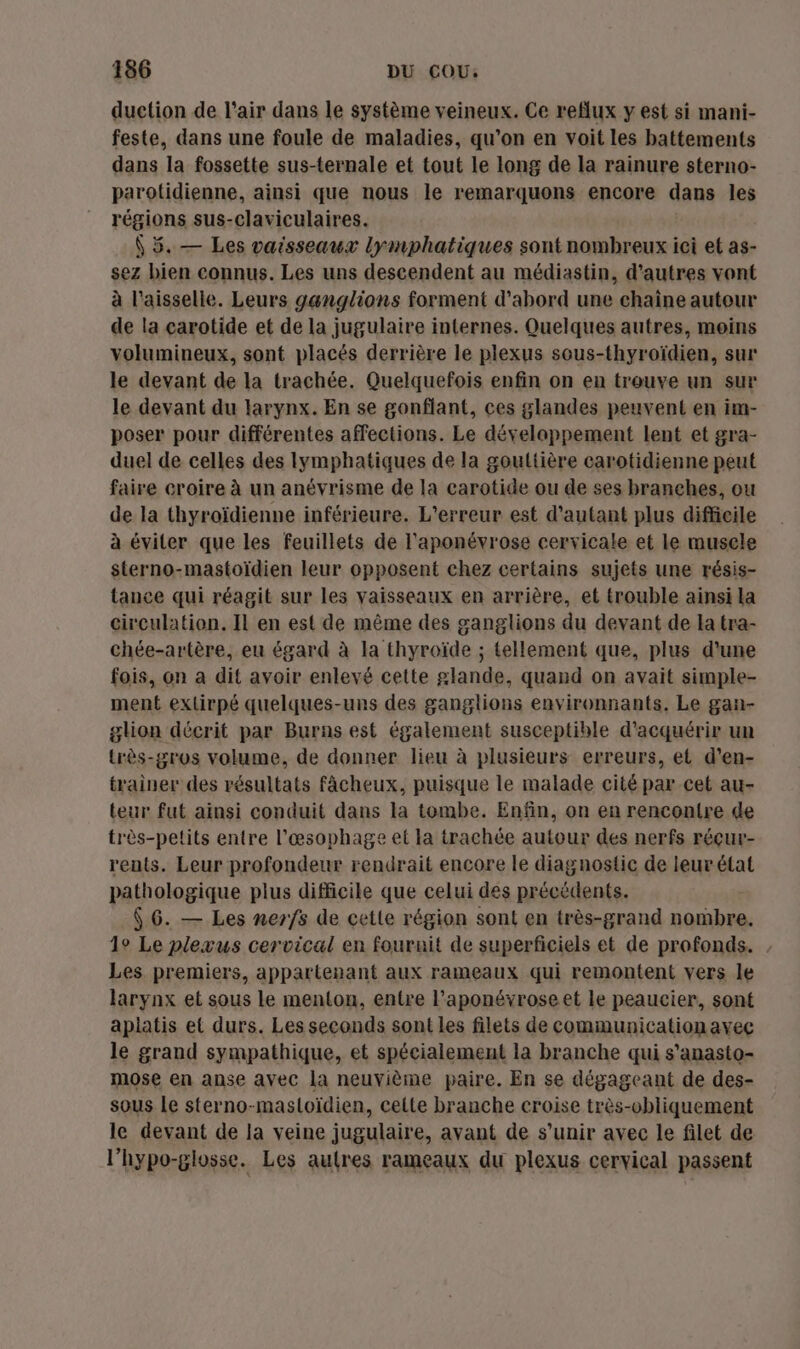 156 DU COU: duetion de l'air dans le système veineux. Ce reflux y est si mani- feste, dans une foule de maladies, qu’on en voit les battements dans la fossette sus-ternale et tout le long de la rainure sterno- parotidienne, ainsi que nous le remarquons encore dans les régions sus-claviculaires. (5. — Les vaisseaux lymphatiques sont nombreux ici et as- sez bien connus. Les uns descendent au médiastin, d’autres vont à l'aisselle. Leurs ganglions forment d’abord une chaine autour de la çarotide et de la jugulaire internes. Quelques autres, moins volumineux, sont placés derrière le plexus sous-thyroïdien, sur le devant de la trachée. Quelquefois enfin on en trouve un sur le devant du larynx. En se gonflant, ces glandes peuvent en im- poser pour différentes affections. Le développement lent et gra- duel de celles des lymphatiques de la gouttière carotidienne peut faire croire à un anévrisme de la carotide ou de ses branehes, ou de la thyroïdienne inférieure. L'erreur est d'autant plus difficile à éviter que les feuillets de l'aponévrose cervicale et le muscle sterno-mastoïdien leur opposent chez certains sujets une résis- tance qui réagit sur les vaisseaux en arrière, et trouble ainsi La circulation. Il en est de même des ganglions du devant de la tra- chée-artère, eu égard à la thyroïde ; tellement que, plus d'une fois, on a dit avoir enlevé cette glande, quand on avait simple- ment exlirpé quelques-uns des ganglions environnants, Le gan- glion décrit par Burns est également susceptible d'acquérir un très-gros volume, de donner lieu à plusieurs erreurs, et d’en- trainer des résultats fâcheux, puisque le malade cité par cet au- teur fut ainsi conduit dans la tombe. Enfin, on en rencontre de très-petits entre l’æœsophage et la trachée autour des nerfs réçur- rents. Leur profondeur rendrait encore le diagnostic de leur état pathologique plus difficile que celui des précédents. 6 6. — Les nerfs de cette région sont en très-grand nombre. 1° Le plexus cervical en fournit de superficiels et de profonds. , Les premiers, appartenant aux rameaux qui remontent vers le larynx et sous le menton, entre l’aponévrose et le peaucier, sont apiatis et durs. Les seconds sont les filets de communication avec le grand sympathique, et spécialement la branche qui s’anasto- mose en anse avec la neuvième paire. En se dégageant de des- sous Le sterno-masloïdien, celte branche croise très-obliquement le devant de la veine jugulaire, avant de s'unir avec le filet de l’hypo-glosse. Les autres rameaux du plexus cervical passent