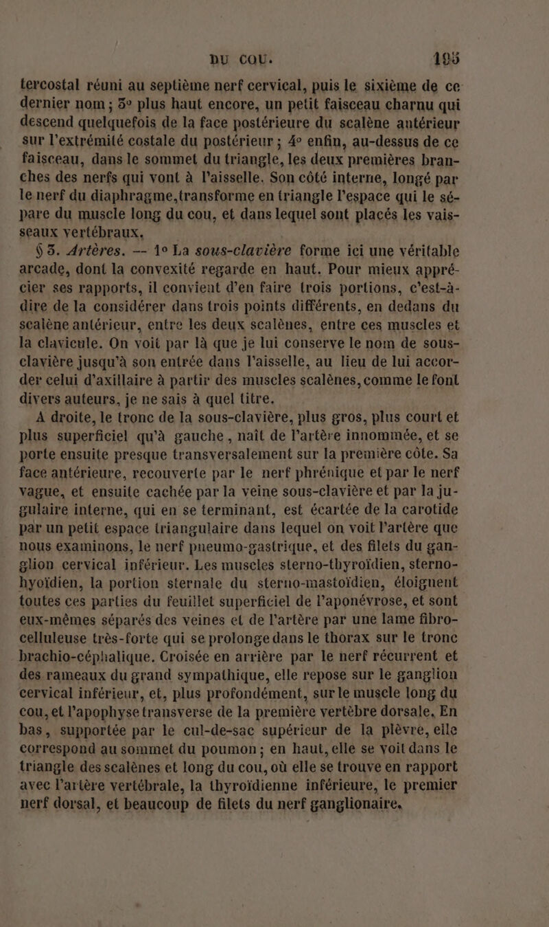 tercostal réuni au septième nerf cervical, puis le sixième de ce dernier nom ; 3° plus haut encore, un petit faisceau charnu qui descend quelquefois de la face postérieure du scalène antérieur sur l'extrémité costale du postérieur ; 4 enfin, au-dessus de ce faisceau, dans le sommet du triangle, les deux premières bran- ches des nerfs qui vont à l’aisselle. Son côté interne, longé par le nerf du diaphragme, transforme en triangle l’espace qui le sé- pare du muscle long du cou, et dans lequel sont placés les vais- seaux vertébraux. $ 3. Artères. —- 19 La sous-clavière forme ici une véritable arcade, dont la convexité regarde en haut. Pour mieux appré- cier ses rapports, il convient d’en faire {rois portions, c’est-à- dire de la considérer dans trois points différents, en dedans du sealène antérieur, entre les deux scalènes, entre ces muscles et la clavicule. On voit par là que je lui conserve le nom de sous- clavière jusqu'à son entrée dans l’aisselle, au lieu de lui accor- der celui d’axillaire à partir des muscles scalènes, comme le font divers auteurs, je ne sais à quel titre. A droite, le tronc de la sous-clavière, plus gros, plus court et plus superficiel qu'à gauche, naît de l'artère innommée, et se porte ensuite presque transversalement sur la première côte. Sa face antérieure, recouverte par le nerf phrénique et par le nerf vague, et ensuite cachée par la veine sous-clavière et par la ju- gulaire interne, qui en se terminant, est écartée de la carotide par un petit espace triangulaire dans lequel on voit l'artère que nous examinons, le nerf preumo-gastrique, et des filets du gan- glion cervical inférieur. Les muscles sterno-thyroïdien, sterno- hyoïdien, la portion sternale du steruo-mastoïdien, éloignent toutes ces parties du feuillet superficiel de Paponévrose, et sont eux-mêmes séparés des veines et de l'artère par une lame fibro- celluleuse très-forte qui se prolonge dans le thorax sur le tronc brachio-céphalique. Croisée en arrière par le nerf récurrent et des rameaux du grand sympathique, elle repose sur le ganglion cervical inférieur, et, plus profondément, sur le muscle long du cou, et l’apophyse transverse de la première vertèbre dorsale, En bas, supportée par le cul-de-sac supérieur de la plèvre, elle correspond au sommet du poumon; en haut, elle se voit dans le triangle des scalènes et long du cou, où elle se trouve en rapport avec l'artère vertébrale, la thyroïdienne inférieure, le premier nerf dorsal, et beaucoup de filets du nerf ganglionaire,