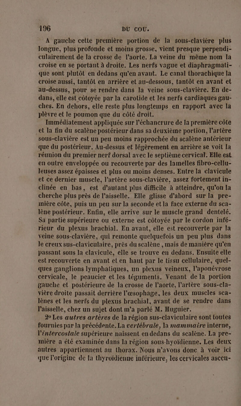 À gauche cette première portion de la sous-clavière plus longue, plus profonde et moins grosse, vient presque perpendi- culairement de la crosse de l'aorte. La veine du même nom la croise en se portant à droite. Les nerfs vague et diaphragmati- que sont plutôt en dedans qu’en avant. Le canal thorachique la croise aussi, tantôt en arrière et au-dessous, tantôt en avant et au-dessus, pour se rendre dans la veine sous-clavière. En de- dans, elle ést côtoyée par la carotide et les nerfs cardiaques gau- ches. En dehors, elle reste plus longtemps en rapport avec la plèvre et le poumon que du côté droit. £ Immédiatement appliquée sur l’échancrure de la première côte et la fin du scalène postérieur dans sa deuxième portion, l'artère sous-clavière est un peu moins rapprochée du scalène antérieur que du postérieur. Au-dessus et légèrement en arrière se voit la réunion du premier nerf dorsal avec le septième cervical. Elle est en outre enveloppée ou recouverte par des lamelles fibro-cellu- leuses assez épaisses et plus ou moins denses. Entre la clavicule et ce dernier muscle, l'artère sous-clavière. assez fortement in- clinée en bas, est d'autant plus difficile à atteindre, qu'on la cherche plus près de l’aisselle. Elle glisse d’abord sur la pre- mière côte, puis un peu sur la seconde et la face externe du sca- lène postérieur. Enfin, elle arrive sur le muscle grand dentelé. Sa partie supérieure ou externe est côtoyée par le cordon infé- rieur du plexus brachial. En avant, elle est recouverte par la veine sous-clavière, qui remonte quelquefois un peu plus dans le creux sus-claviculaire, près du scalène , mais de manière qu’en passant sous la elavicule, elle se trouve en dedans. Ensuite elle est recouverte en avant et en haut par le tissu cellulaire, quel- ques ganglions lymphaliques, un plexus veineux, l’aponévrose cervicale, le peaucier et les téguments. Venant de la portion gauche et postérieure de la crosse de l'aorte, l'artère sous-cla- vière droite passait derrière l'œsophage, les deux muscles sca- lènes et les nerfs du plexus brachial, avant de se rendre dans l’aisselle, chez un sujet dont m’a parlé M. Huguier. 20 Les autres artères de la région sus-claviculaire sont toutes fournies par la précédente. La vertébrale, la mammaire interne, l’éntercostale suptrieure naissent en dedans du scalène. La pre- mière a été examinée dans la région sous-hyoïdienne., Les deux autres appartiennent au thorax. Nous n'avons donc à voir ici que l’origine de la thyroïdienne inférieure, les cervicales ascen-