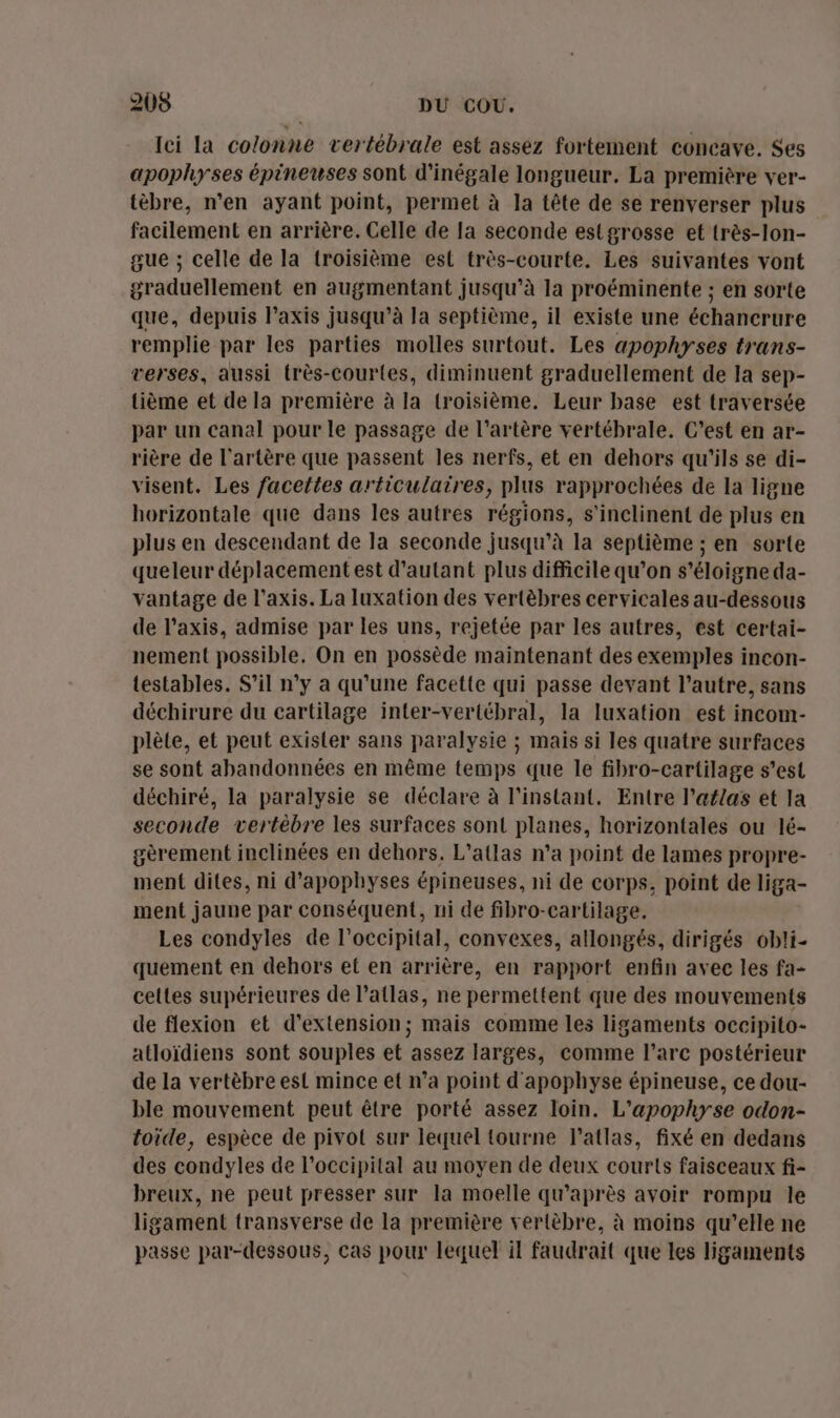 Ici la colonne vertébrale est assez fortement concave. Ses apophyses épineuses sont d’inégale longueur. La première ver- tèbre, n’en ayant point, permet à la tête de se renverser plus facilement en arrière. Celle de [a seconde estgrosse et très-lon- gue ; celle de la troisième esl très-courte. Les suivantes vont graduellement en augmentant jusqu’à la proéminente ; en sorte que, depuis l’axis jusqu’à la septième, il existe une échancrure remplie par les parties molles surtout. Les apophyses trans- verses, aussi très-courtes, diminuent graduellement de la sep- {ième et de la première à la (roisième. Leur base est traversée par un canal pour le passage de l'artère vertébrale. C’est en ar- rière de l'artère que passent les nerfs, et en dehors qu'ils se di- visent. Les facettes articulaires, plus rapprochées de la ligne horizontale que dans les autres régions, s'inclinent de plus en plus en descendant de la seconde jusqu’à la septième ; en sorte queleur déplacement est d'autant plus difficile qu’on s'éloigne da- vantage de l’axis. La luxation des vertèbres cervicales au-dessous de l’axis, admise par les uns, rejetée par les autres, est certai- nement possible, On en possède maintenant des exemples incon- testables. S'il n’y a qu'une facette qui passe devant l’autre, sans déchirure du cartilage inter-vertébral, la luxation est incom- plète, et peut exisler sans paralysie ; mais si les quatre surfaces se sont abandonnées en même temps que le fibro-cartilage s’est déchiré, la paralysie se déclare à l'instant, Entre l'aflas et la seconde vertèbre les surfaces sont planes, horizontales ou lé- gèrement inclinées en dehors. L’atlas n’a point de lames propre- ment dites, ni d’apophyses épineuses, ni de corps, point de liga- ment jaune par conséquent, ni de fibro-cartilage. Les condyles de l’occipital, convexes, allongés, dirigés obli- quement en dehors et en arrière, en rapport enfin avec les fa- celtes supérieures de l’atlas, ne permettent que des mouvements de flexion et d'extension; mais comme les ligaments occipito- atloïdiens sont souples et assez larges, comme l'arc postérieur de la vertèbre est mince et n’a point d'apophyse épineuse, ce dou- ble mouvement peut être porté assez loin. L’apophyse odon- toïde, espèce de pivot sur lequel tourne l’atlas, fixé en dedans des condyles de l’occipital au moyen de deux courts faisceaux fi- breux, ne peut presser sur la moelle qu'après avoir rompu le ligament transverse de la première vertèbre, à moins qu’elle ne passe par-dessous, cas pour lequel il faudrait que les ligaments