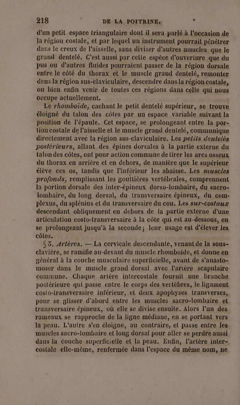 d’un petit espace triangulaire dont il sera parlé à l’occasion de la région costale, et par lequel un instrument pourrait pénétrer dans le creux de T'aisselle, sans diviser d’autres muscles que le grand dentelé. C’est aussi par cette espèce d’ouveriure que du pus ou d’autres fluides pourraient passer de la région dorsale entre le côté du thorax et le muscle grand dentelé, remonter dans la région sus-claviculaire, descendre dans la région costale, ou bien enfin venir de toutes ces régions dans celle qui nous occupe actuellement. Le rhomboïde, cachant le petit dentelé supérieur, se trouve ‘éloigné du talon des côtes par un espace variable suivant la position de l'épaule. Cet espace, se prolongeant entre la por- tion costale de l’aisselle et le musele grand dentelé, communique directement ayec la région sus-claviculaire. Les petits dentelés postérieurs, allant des épines dorsales à la partie externe du talon des côtes, ont pour action commune de tirer les ares osseux du thorax en arrière et en dehors, de manière que le supérieur élève ces os, tandis que l’inférieur les abaisse. Les muscles profonds, remplissant les gouttières vertébrales, comprennent la portion dorsale des inter-épineux dorso-lombaire, du sacro- lombaire, du long dorsal, du transversaire épineux, du com- plexus, du splénius et du transversaire du cou. Les sur-costaux descendant obliquement en dehors de la partie externe d’une articulation costo- transversaire à la côte qui est au-dessous, en se prolongeant jusqu'à la seconde; leur usage est d'élever les côles. \5. Artères. — La cervicale descendante, venant de la sous- clavière, se ramifie au-devant du muscle rhomboïde, et donne en général à la couche musculaire superficielle, avant de s’anasto- moser dans le muscle grand dorsal avec l'artère scapulaire commune. Chaque artère intercostale fournit une branche postérieure qui passe entre le corps des vertèbres, le ligament costo-transversaire inférieur, et deux apoplhyses transverses, pour se glisser d’abord entre les muscles sacro-lombaire et transversaire épineux, où elle se divise ensuite. Alors l’un des rameaux se rapproche de la ligne médiane, en se portant vers la peau. L'autre s’en éloigne, au contraire, et passe entre les muscles sacro-lombaire et long dorsal pour aller se perdre aussi dans la Couche superficielle et La peau. Enfin, l'artère inter- costale elle-même, renfermée dans l’espace du même nom, ne