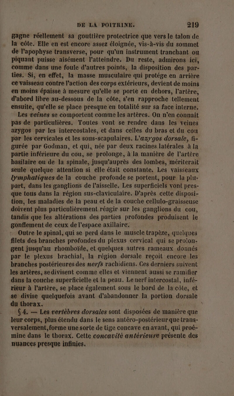 gagne réellement sa gouttière protectrice que vers le talon de la côte. Elle en est encore assez éloignée, vis-à-vis du sommet de l’apophyse transverse, pour qu’un instrument tranchant ou piquant puisse aisément l’atteindre. Du reste, admirons ici, comme dans une foule d'autres points, la disposition des par- ties. Si, en effet, la masse musculaire qui protége en arrière ce vaisseau contre l’action des corps extérieurs, devient de moins en moins épaisse à mesure qu’elle se porte en dehors, l'artère, d’abord libre au-dessous de la côte, s’en rapproche tellement ensuite, qu’elle se place presque en totalité sur sa face interne. Les veines se comportent comme les artères. On n’en connaît pas de particulières. Toutes vont se rendre dans les veines azygos par les intercostales, et dans celles du bras et du cou par les cervicales et les sous-scapulaires. L'azygos dorsale, fi- gurée par Godman, et qui, née par deux racines latérales à la partie inférieure du cou, se prolonge, à la manière de l’artère basilaire ou de la spinale, jusqu’auprès des lombes, mériterait seule quelque attention si elle était constante. Les vaisseaux lymphatiques de la couche profonde se portent, pour la plu- part, dans les ganglions de l’aisselle. Les superficiels vont pres- que tous dans la région sus-claviculaire. D’après cette disposi- tion, les maladies de la peau et de la couche cellulo-graisseuse doivent plus particulièrement réagir sur les ganglions du cou, tandis que les altérations des parties profondes produisent le gonflement de ceux de l’espace axillaire. | Outre le spinal, qui se perd dans le muscle trapèze, quelques filets des branches profondes du plexus cervical qui se prolon- gent jusqu'au rhombhoïde, et quelques autres rameaux donnés par le plexus brachial, la région dorsale reçoit encore les branches postérieures des nerfs rachidiens. Ges derniers suivent les artères, se divisent comme elles et viennent aussi se ramifier dans la couche superficielle et la peau. Le nerf intercostal, infé- rieur à l’artère, se place également sous Le bord de la côte, et se divise quelquefois avant d'abandonner la portion dorsale du thorax. | (4. — Les vertèbres dorsales sont disposées de manière que leur corps, plus étendu dans le sens antéro-postérieur que trans- versalement, forme une sorte de tige concave en avant, qui proé- mine dans le thorax. Cette concavité antérieure présente des nuances presque infinies,