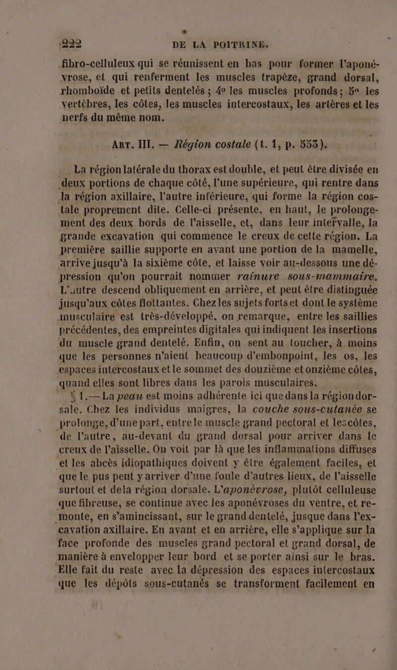 fibro-celluleux qui se réunissent en bas pour former l’aponé- vrose, él qui renferment les muscles trapèze, grand dorsal, rhomboïde et petits dentelés ; 4° les muscles profonds; 5° les vertèbres, les côtes, les muscles intercostaux, les artères et les nerfs du même nom. ART. III. — ARégion costale (t.1, p. 555). La région latérale du thorax est double, et peut être divisée en deux portions de chaque côté, l’une supérieure, qui rentre dans Ja région axillaire, l’autre inférieure, qui forme la région cos- tale proprement dite. Celle-ci présente, en haut, le prolonge- ment des deux bords de l’aisselle, et, dans leur intervalle, la grande excavation qui commence le creux de cette région. La première saillie supporte en ayant une portion de la mamelle, arrive jusqu’à la sixième côte, et laisse voir au-dessous une dé- pression qu’on pourrait nommer rainure sous-mammatre. L'autre descend obliquement en arrière, et peut être distinguée jusqu'aux côtes flottantes. Chez les sujets fortset dont Le système musculaire est très-développé, on remarque, entre les saillies précédentes, des empreintes digitales qui indiquent les insertions du muscle grand dentelé. Enfin, on sent au toucher, à moins que les personnes n'aient heaucoup d’embonpoint, les os, les espaces intercostaux et le sommet des douzième etonzième côtes, quand elles sont libres dans les parois musculaires. \ 1.— La peau est moins adhérente iei que dans la région dor- sale, Chez les individus maigres, la couche sous-cutanée se prolonge, d’une part, entrele muscle grand pectoral et lescôtes, de l'autre, au-devant du grand dorsal pour arriver dans le creux de l’aisselle. On voit par là que les inflaminations diffuses et les abcès idiopathiques doivent y être également faciles, et que le pus peut y arriver d’une foule d’autres lieux, de l’aisselle surtout et dela région dorsale. L'aponévrose, plutôt celluleuse que fibreuse, se continue avec les aponévroses du ventre, et re- monte, en s’amincissant, sur le grand dentelé, jusque dans l’ex- cavation axillaire. En avant et en arrière, elle s'applique sur la face profonde des muscles grand pectoral et grand dorsal, de manière à envelopper leur bord et se porter ainsi sur le bras. Elle fait du reste avec la dépression des espaces intercostaux que les dépôts sous-cutanés se transforment facilement en