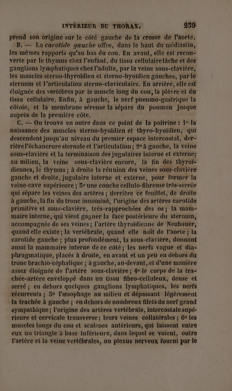 prend son origine sur le côté gauche de la crosse de l'aorte. B. — La carotide gauche offre, dans le haut du médiastin, les mêmes rapports qu’au bas du cou. En avant, elle est recou- verte par le thymus chez l'enfant, du tissu céllulairelàche et des ganglions lymphatiques chez l'adulte, par la veine sous-clavière, les muscles sterno-thyroïdien et sterno-hyoïdien gauches, par le sternum et l’articulation sterno-claviculaire. En arrière, elle est éloignée des vertèbres par le muscle long du cou, la plèvre et du tissu cellulaire. Enfin, à gauche, le nerf pneumo-gastrique la côtoie, et la membrane séreuse la sépare du poumon jusque auprès de la première côte. C. — On trouve en outre dans ce point de la poitrine : 1° la naissance des muscles $terno-hyoïdien ét thyro-hyoïdien, qui descendent jusqu’au niveau du premier espace intercostal, dér- rière l'échancrure sternale et l'articulation ; 2° à gauche, la veine sous-clavière et la terminaison des jugulaires interne et externe; au milieu, la veine sous-clavière encore, la fin des thyroï- diennes, le thymus ; à droite la réunion des veines sous-clavière gauche et droite, jugulaire interne et externe, pour former la veine-cave supérieure ; 3° une couche cellulo-fibreuse très-serrée qui sépare les veines des artères ; derrière ce feuillet, de droite à gauche, la fin du tronc innominé, l’origine des artères carotide primitive et sous-clavière, très-rapprochées des os; la maïn- maire interne, qui vient gagner la face postérieure du sternum, accompagnée de ses veines ; l'artère thyroïdienne de Neubauer, quand elle existe ; la vertébrale, quand elle naît de l'aorte ; la carotide gauche ; plus profondément, la sous-clavière, donnant aussi la mammaire interne de ce côté; les nerfs vague et dia- phragmatique, placés à droite, en avant et un peu en dehors du tronc brachio-céphalique ; à gauché, au-devant, et d’une manière assez éloignée de l'artère sous-clavière ; 4° lé corps de la tra- chée-artère enveloppé dans un tissu fibro-celluleux, dense et serré ; en dehors quelques ganglions lymphatiques, les nerfs récurrents ; 5° l'œsophage au milieu et dépassant légèrement “la trachée à gauche ; en dehors de nombreux filets du nerf grand sympathique; l’origine des artères vertébrale, intercostale supé- rieure et cervicale transverse ; leurs veines collatérales ; Ge les muscles longs du eou et scalènes antérieurs, qui laissent entre eux un triangle à base inférieure, dans lequel se voient, outre l'artère et la veine vertébrales, un plexus nerveux fourni par le