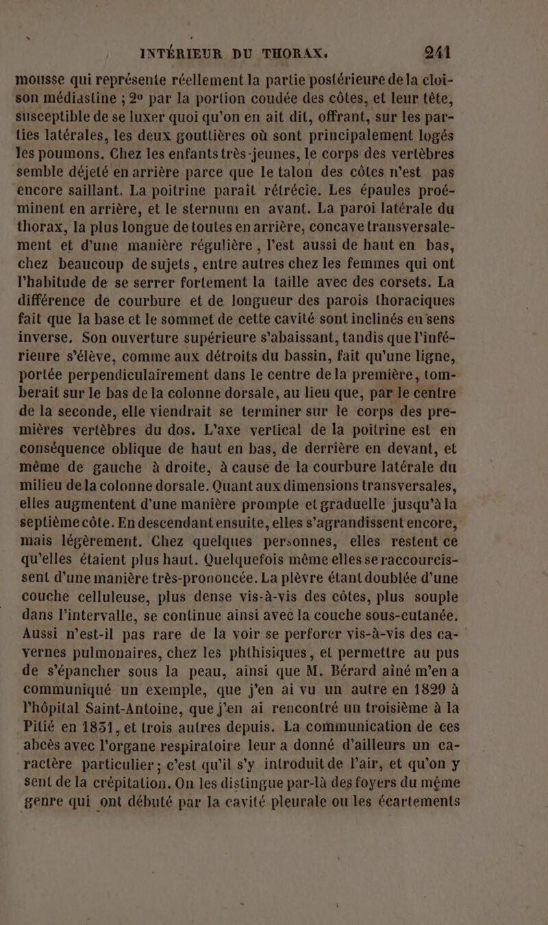 mousse qui représente réellement la partie postérieure de la cloi- son médiastine ; 2 par la portion coudée des côtes, et leur tête, susceptible de se luxer quoi qu’on en ait dit, offrant, sur les par- ties latérales, les deux goutlières où sont principalement logés les poumons. Chez les enfants très-jeunes, le corps des vertèbres semble déjeté en arrière parce que le talon des côles n'est pas encore saillant. La poitrine paraît rétrécie. Les épaules proé- minent en arrière, et le sternum en avant. La paroi latérale du thorax, la plus longue de toutes en arrière, concaye transversale- ment et d’une manière régulière , l’est aussi de haut en bas, chez beaucoup de sujets, entre autres chez les femmes qui ont l'habitude de se serrer fortement la taille avec des corsets. La différence de courbure et de longueur des parois thoraciques fait que la base et le sommet de cette cavité sont inclinés eu sens inverse. Son ouverture supérieure s’abaissant, tandis que l’infé- rieure s'élève, comme aux détroits du bassin, fait qu'une ligne, portée perpendiculaïirement dans le centre de la première, tom- berait sur le bas de la colonne dorsale, au lieu que, par le centre de la seconde, elle viendrait se terminer sur le corps des pre- mières vertèbres du dos. L’axe vertical de la poitrine est en conséquence oblique de haut en bas, de derrière en devant, et même de gauche à droite, à cause de la courbure latérale du milieu de la colonne dorsale. Quant aux dimensions transversales, elles augmentent d’une manière prompte etgraduelle jusqu’à la septième côte. En descendant ensuite, elles s'agrandissent encore, mais légèrement. Chez quelques personnes, elles restent ce qu’elles étaient plus haut. Quelquefois même elles se raccourcis- sent d’une manière très-prononcée. La plèvre étant doublée d’une couche celluleuse, plus dense vis-à-vis des côtes, plus souple dans l'intervalle, se continue ainsi avec la couche sous-cutanée. Aussi n'est-il pas rare de la voir se perforer vis-à-vis des ca- yernes pulmonaires, chez les phthisiques, el permettre au pus de s’épancher sous la peau, ainsi que M. Bérard aîné m'en a communiqué un exemple, que j'en ai vu un autre en 1829 à l'hôpital Saint-Antoine, que j'en ai rencontré un troisième à la Pitié en 1851, et trois autres depuis. La communication de ces abcès avec l'organe respiratoire leur a donné d’ailleurs un ca- ractère particulier; c’est qu'il s’y introduit de l'air, et qu’on y sent de la crépitation. On les distingue par-là des foyers du même genre qui ont débuté par Ja cavité pleurale ou les écartements