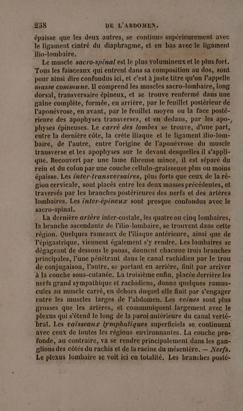 épaisse que les deux autres, se continue supérieurement avec le Jigament cintré du diaphragme, et en bas avec le ligament ilio-lombaire. Le muscle sacro-spinal est le plus volumineux et le plus Fort. Tous les faisceaux qui entrent dans sa composition au dos, sont ‘pour ainsi dire confondus ici, et c’est à juste titre qu’on l'appelle masse commune. Il comprend les muscles sacro-lombaire, long dorsal, transversaire épineux, et se trouve renfermé dans une gaîne complète, formée, en arrière, par le feuillet postérieur de l’'aponéyrose, en avant, par le feuillet moyen ou la face posté- rieure des apophyses transverses, et en dedans, par les apo-, physes épineuses. Le carré des lombes se trouve, d’une part, entre la dernière côle, la crête iliaque et le ligament ilio-lom- baire, de l’autre, entre l’origine de l’aponévrose du muscle transverse et les apophyses sur le devant desquelles il s’appli- que. Recouvert par une lame fibreuse mince, il est séparé du rein et du colon par une couche cellulo-graisseuse plus ou moins épaisse. Les inter-transversaires, plus forts que ceux de la ré- gion cervicale, sont placés entre les deux masses précédentes, et traversés par les branches postérieures des nerfs et des artères lombaires. Les infer-épineux sont presque confondus avec le sacro-spinal. La dernière artère inter-costale, les quatre ou cinq lombaires, la branche ascendante de l’ilio-lombaire, se trouvent dans cette région. Quelques rameaux de l’iliaque antérieure, ainsi que de l'épigastrique, viennent également s’y rendre. Les lombaires se dégageant de dessous le psoas, donnent chacune trois branches principales, l’une pénétrant dans le canal rachidien par le trou de conjugaison, l’autre, se portant en arrière, finit par arriver à la couche sous-cutanée. La troisième enfin, placée derrière les nerfs grand sympathique et rachidiens, donne quelques ramus- cules au muscle carré, en dehors duquel elle finit par s'engager entre les muscles larges de l’abdomen. Les veines sont plus grosses que les artères, et communiquent largement avec le plexus qui s'étend le long de la paroi antérieure du canal verté- bral. Les vaisseaux lymphatiques superficiels se continuent avec ceux de toutes les régions environnantes. La couche pro- fonde, au contraire, va se rendre principalement dans les gan- glions des côtés du rachis et de la racine du mésentère. — Nerfs. Le plexus lombaire se voit ici en totalité. Les branches posté-