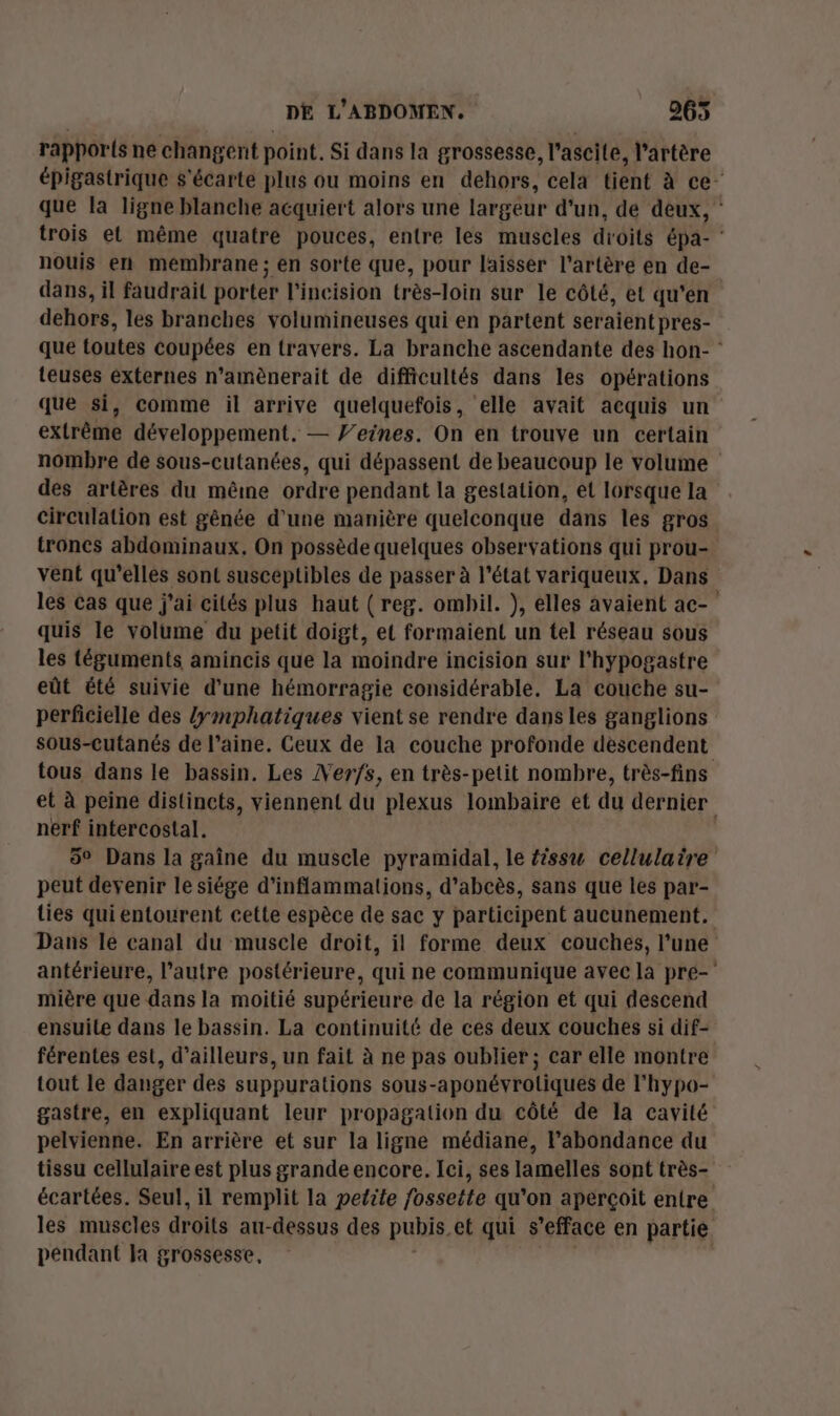 rappor{s ne changent point. Si dans la grossesse, l’ascite, l'artère épigastrique s'écarte plus ou moins en dehors, cela tient à ce- que la ligne blanche acquiert alors une largeur d'un, de deux, trois et même quatre pouces, entre les muscles droits épa- : nouis en membrane; en sorte que, pour laisser l'artère en de- dans, il faudrait porter l’incision très-loin sur le côté, et qu'en dehors, les branches volumineuses qui en partent seraient pres- que toutes coupées en travers. La branche ascendante des hon- : teuses externes n’amènerait de difficultés dans les opérations que si, comme il arrive quelquefois, elle avait acquis un extrême développement. — Feines. On en trouve un certain nombre de sous-cutanées, qui dépassent de beaucoup le volume des artères du même ordre pendant la gestation, el Iorsque la circulation est gênée d'une manière quelconque dans les gros troncs abdominaux. On possède quelques observations qui prou- vent qu’elles sont susceptibles de passer à l’état variqueux, Dans les cas que j'ai cités plus haut ( reg. ombil. ), elles avaient ac- quis le volume du petit doigt, et formaient un tel réseau sous les téguments amincis que la moindre incision sur l'hypogastre eût été suivie d’une hémorragie considérable. La couche su- perficielle des /{ymphatiques vient se rendre dans les ganglions sous-cutanés de l’aine. Ceux de la couche profonde descendent tous dans le bassin. Les Ver/s, en très-petit nombre, très-fins et à peine distincts, viennent du plexus lombaire et du dernier nerf intercostal. 5° Dans la gaîne du muscle pyramidal, le {issu cellulaire peut devenir le siége d’inflammations, d’abcès, sans que les par- lies qui entourent cette espèce de sac y participent aucunement. Dans le canal du muscle droit, il forme deux couches, l’une antérieure, l’autre postérieure, qui ne communique avec la pre- mière que dans la moitié supérieure de la région et qui descend ensuite dans le bassin. La continuité de ces deux couches si dif- férentes est, d’ailleurs, un fait à ne pas oublier ; car elle montre tout le danger des suppurations sous-aponévrotiquées de l'hypo- gastre, en expliquant leur propagation du côté de la cavité pelvienne. En arrière et sur la ligne médiane, l'abondance du tissu cellulaire est plus grande encore. Ici, ses lamelles sont très- écartées. Seul, il remplit la petite fossette qu’on aperçoit entre les muscles droits au-dessus des pubis, et qui s efface en partie péndant la grossesse,