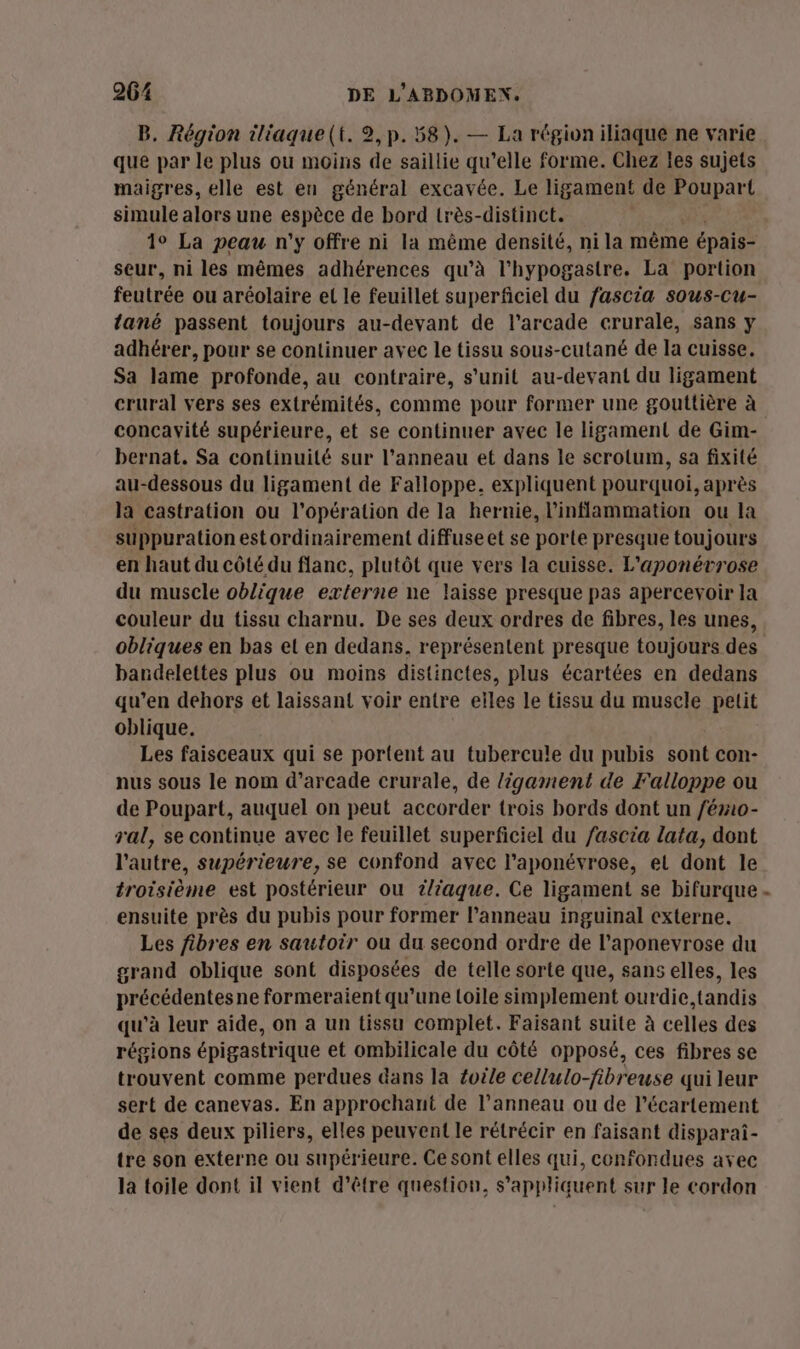 B. Région iliaque(t. 2,p. 58). — La région iliaque ne varie que par le plus ou moins de saillie qu’elle forme. Chez les sujets maigres, elle est en général excavée. Le ligament de Poupart simule alors une FApÈpe de bord lrès-distinct. 1° La peau n'y offre ni la même densité, ni la même épais- seur, ni les mêmes adhérences qu’à l'hypogastre. La portion feutrée ou aréolaire el le feuillet superficiel du fascia sous-Cu- lané passent toujours au-deyant de l’arcade crurale, sans y adhérer, pour se continuer avec le tissu sous-cutané de la cuisse. Sa lame profonde, au contraire, s’unit au-devant du ligament crural vers ses extrémités, comme pour former une gouttière à concavité supérieure, et se continuer avec le ligament de Gim- bernat. Sa continuité sur l’anneau et dans le scrolum, sa fixité au-dessous du ligament de Falloppe. expliquent pourquoi, après la castration ou l'opération de la hernie, linflammation ou la suppuration estordinairement diffuse et se porte presque touj jours en haut du côté du flanc, plutôt que vers la cuisse. L’aponévrose du muscle oblique externe ne laisse presque pas apercevoir la couleur du tissu charnu. De ses deux ordres de fibres, les unes, bardelettes plus ou moins distinctes, plus écartées en dedans qu’en dehors et laissant voir entre eiles le tissu du muscle petit oblique. Les faisceaux qui se portent au tubercu!e du pubis sont con- nus sous le nom d’arcade crurale, de ligament de Falloppe ou de Poupart, auquel on peut accorder trois bords dont un /émio- ral, se continue avec le feuillet superficiel du /ascia lata, dont l’autre, supérieure, se confond avec l’aponévrose, el dont le troisième est postérieur ou t/iaque. Ce ligament se bifurque ensuite près du pubis pour former l’anneau inguinal externe. Les fibres en sautoir ou du second ordre de l’aponevrose du grand oblique sont disposées de telle sorte que, sans elles, les précédentes ne formeraient qu'une loile simplement ourdie,tandis qu'à leur aide, on a un tissu complet. Faisant suite à celles des régions épigastrique et ombilicale du côté opposé, ces fibres se trouvent comme perdues dans la toile cellulo-fibreuse qui leur sert de canevas. En approchant de l'anneau ou de l’écartement de ses deux piliers, elles peuvent le rétrécir en faisant disparai- tre son externe ou supérieure. Ce sont elles qui, confondues avec la toile dont il vient d’être question, s'appliquent sur le cordon