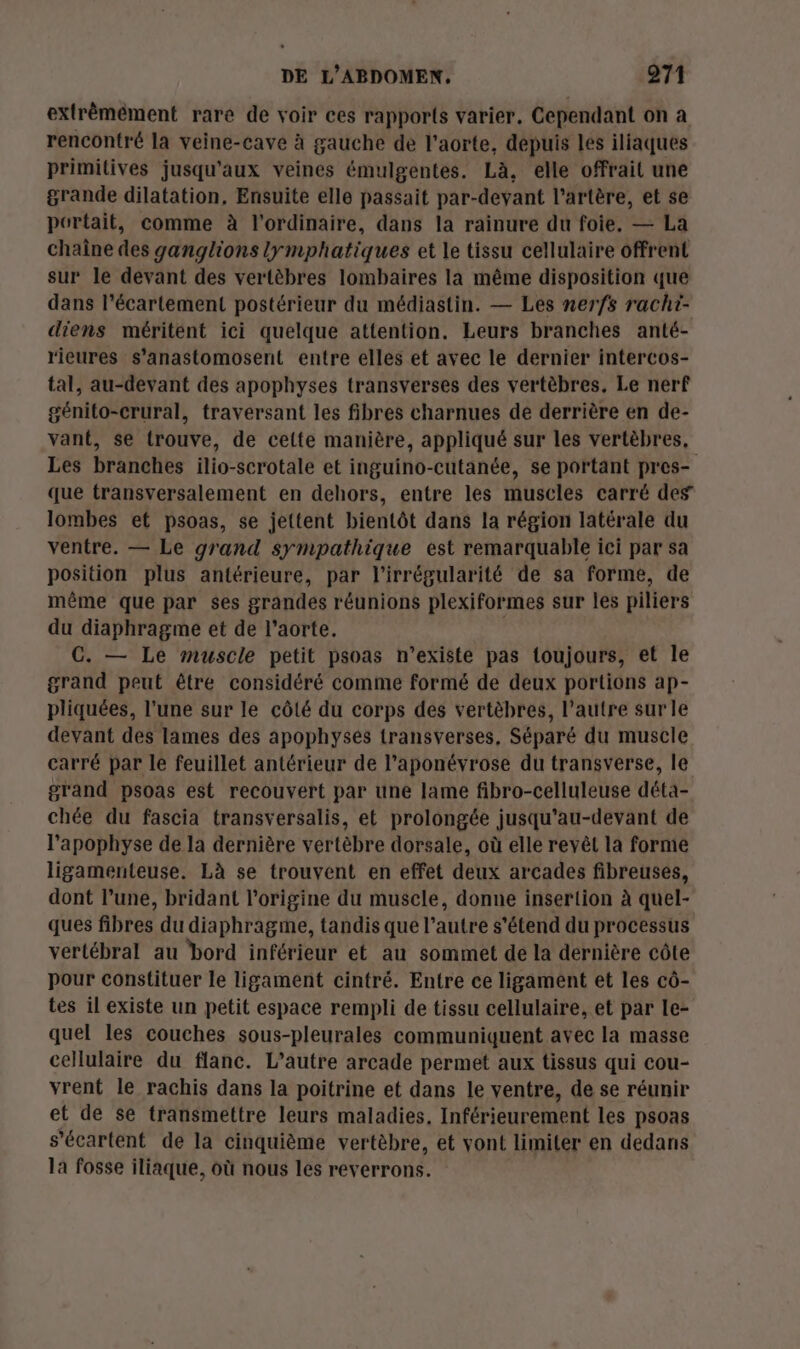 extrêmément rare de voir ces rapports varier. Cependant on a rencontré la veine-cave à gauche de l'aorte, depuis les iliaques primitives jusqu'aux veines émulgentes. Là, elle offrait une grande dilatation, Ensuite elle passait par-devant l'artère, et se portait, comme à l'ordinaire, dans la rainure du foie. — La chaîne des ganglions lymphatiques et le tissu cellulaire offrent sur le devant des vertèbres lombaires la même disposition que dans l’écartement postérieur du médiastin. — Les nerfs rachi- diens méritent ici quelque attention. Leurs branches anté- rieures s’anastomosent entre elles et avec le dernier intercos- tal, au-devant des apophyses transverses des vertèbres, Le nerf génito-crural, traversant les fibres charnues de derrière en de- vant, se trouve, de cette manière, appliqué sur les vertèbres, Les branches ilio-scrotale et inguino-cutanée, se portant pres- que transversalement en dehors, entre les muscles carré des lombes et psoas, se jettent bientôt dans la région latérale du ventre. — Le grand sympathique est remarquable ici par sa position plus antérieure, par l'irrégularité de sa forme, de même que par ses grandes réunions plexiformes sur les piliers du diaphragme et de l'aorte. c C. — Le muscle petit psoas n'existe pas toujours, et le grand peut être considéré comme formé de deux portions ap- pliquées, l’une sur le côté du corps des vertèbres, l’autre sur le devant des lames des apophysés transverses, Séparé du muscle carré par le feuillet antérieur de l’aponévrose du transverse, le grand psoas est recouvert par une lame fibro-celluleuse déta- chée du fascia transversalis, et prolongée jusqu'au-devant de l’apophyse de la dernière vertèbre dorsale, où elle reyêl la forme ligamenteuse. Là se trouvent en effet deux arcades fibreusés, dont l’une, bridant l’origine du muscle, donne insertion à quel- ques fibres du diaphragme, tandis que l’autre s'étend du processus vertébral au bord inférieur et au sommet de la dernière côte pour constituer le ligament cintré. Entre ce ligament et les cô- tes il existe un petit espace rempli de tissu cellulaire, et par le- quel les couches sous-pleurales communiquent avec la masse cellulaire du flanc. L'autre arcade permet aux tissus qui cou- vrent le rachis dans la poitrine et dans le ventre, de se réunir et de se transmettre leurs maladies, Inférieurement les psoas s’écartent de la cinquième vertèbre, et vont limiter en dedans la fosse iliaque, où nous les reverrons.