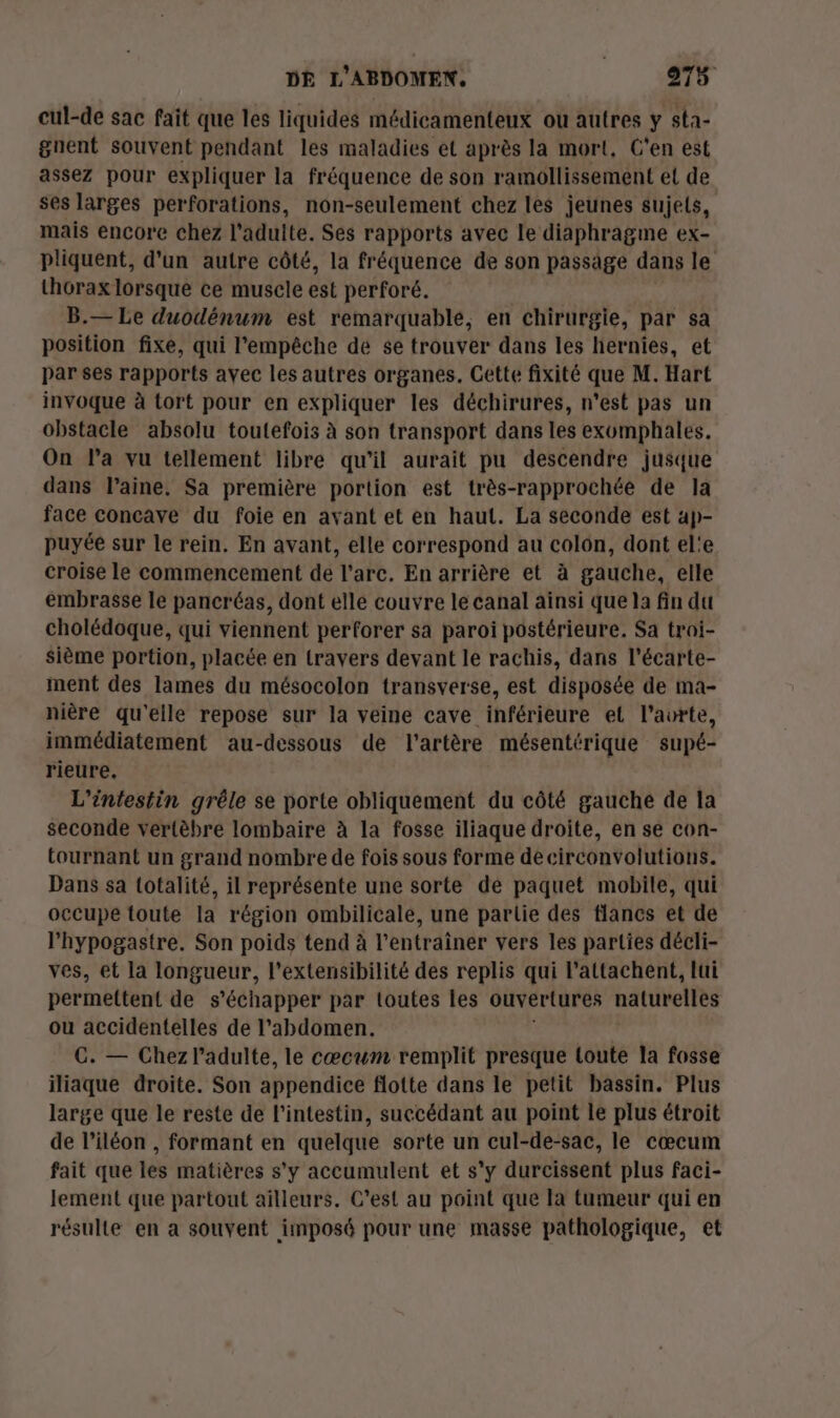 cul-de sac fait que les liquides médicamenteux ou autres y sta- gnent souvent pendant les maladies et après la mort, C'en est assez pour expliquer la fréquence de son ramollissement el de ses larges perforations, non-seulement chez les jeunes sujets, mais encore chez l'adulte. Ses rapports avec le diaphragme ex- pliquent, d'un autre côté, la fréquence de son passage dans le thorax lorsque ce muscle est perforé. B.— Le duodénum est remarquable, en chirurgie, par sa position fixe, qui l'empêche de se trouver dans les hernies, et par ses rapports avec les autres organes. Cette fixité que M. Hart invoque à tort pour en expliquer les déchirures, n'est pas un obstacle absolu toutefois à son transport dans les exomphales. On l’a vu tellement libre qu’il aurait pu descendre jusque dans laine, Sa première portion est très-rapprochée de la face concave du foie en avant et en haut. La seconde est ap- puyée sur le rein, En avant, elle correspond au colon, dont el'e croise le commencement de l'arc. En arrière et à gauche, elle embrasse le pancréas, dont elle couvre le canal aïnsi que la fin du cholédoque, qui viennent perforer sa paroi postérieure. Sa troi- sième portion, placée en travers devant le rachis, dans l'écarte- ment des lames du mésocolon transverse, est disposée de ma- nière qu'elle repose sur la veine cave inférieure el l’avrte, immédiatement au-dessous de l'artère mésentérique supé- rieure. L'intestin grêle se porte obliquement du côté gauche de la seconde vertèbre lombaire à la fosse iliaque droite, en se con- tournant un grand nombre de fois sous forme decirconvolutions. Dans sa totalité, il représente une sorte dé paquet mobile, qui occupe toute la région ombilicale, une partie des flancs et de l'hypogastre. Son poids tend à l’entraîner vers les parties décli- ves, et la longueur, l’extensibilité des replis qui l’attachent, lui permettent de s'échapper par toutes les ouvertures naturelles ou accidentelles de l'abdomen. C. — Chez l'adulte, le cœcum remplit presque toute la fosse iliaque droite. Son appendice flotte dans le petit bassin. Plus large que le reste de l'intestin, succédant au point le plus étroit de l’iléon , formant en quelque sorte un cul-de-sac, le cœcum fait que les matières s'y accumulent et s'y durcissent plus faci- lement que partout ailleurs. C’est au point que la tumeur qui en résulte en a souvent imposé pour une masse pathologique, et