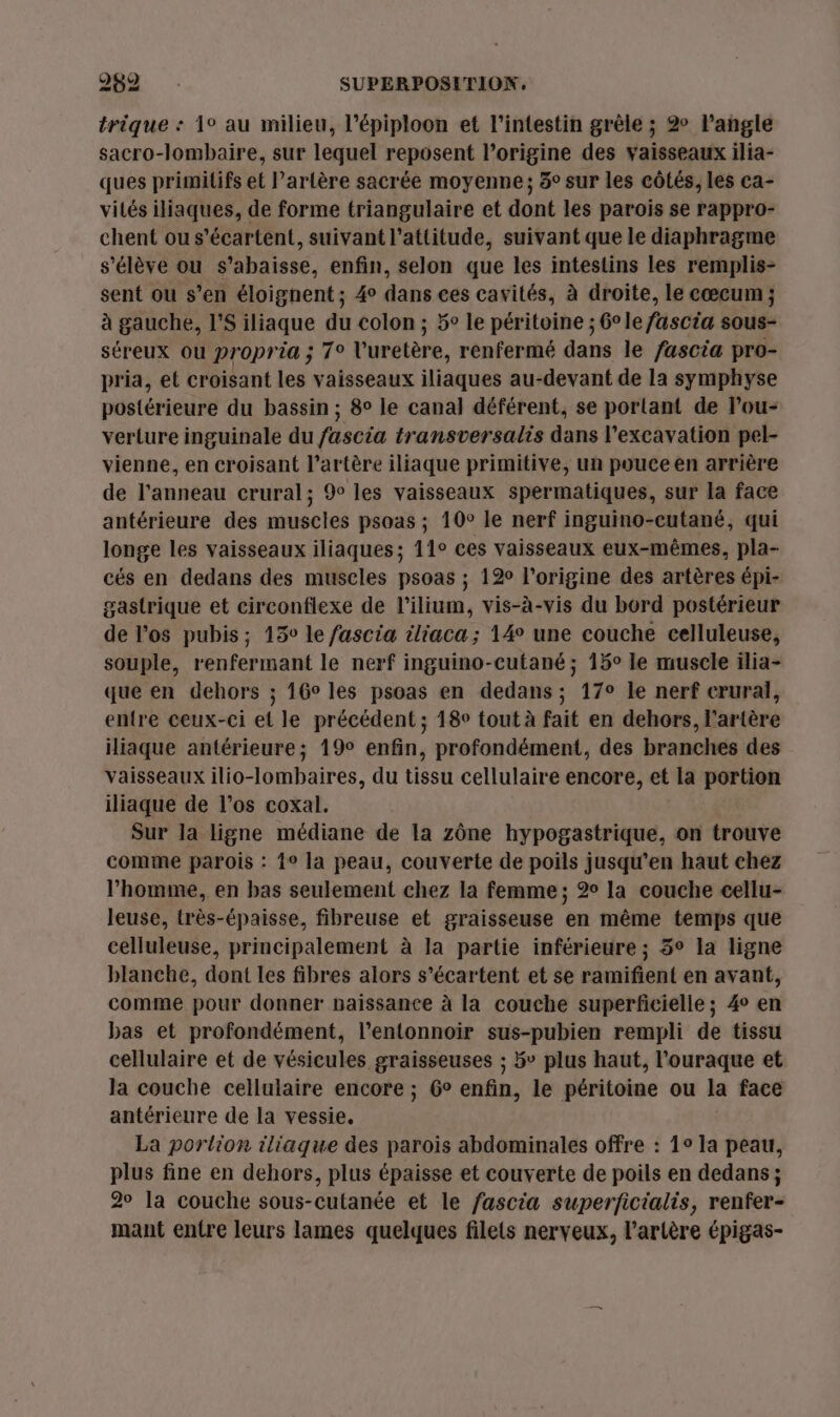 trique : 1° au milieu, l’épiploon et l'intestin grèle ; 2 Pangle sacro-lombaire, sur lequel reposent l’origine des vaisseaux ilia- ques primitifs et Partère sacrée moyenne; 3° sur les côtés, les ca- vités iliaques, de forme triangulaire et dont les parois se rappro- chent ou s’écartent, suivant l'attitude, suivant que le diaphragme s'élève ou s’abaisse, enfin, selon que les intestins les remplis- sent ou s’en éloignent; 4° dans ces cavités, à droite, le cœcum ; à gauche, l’S iliaque du colon ; 5° le péritoine ; 6° le fascia sous- séreux Ou propria ; 7° l'urétère, renfermé dans le fascia pro- pria, et croisant ie vaisseaux iliaques au-devant de la symphyse postérieure du bassin ; 8° le canal déférent, se portant de lou- verture inguinale du fascia transversalis dans l’excavation pel- vienne, en croisant l'artère iliaque primitive, un pouce en arrière de l'anneau crural; 9 les vaisseaux spermatiques, sur la face antérieure des muscles psoas ; 10° le nerf inguino-cutané, qui longe les vaisseaux iliaques; 11° ces vaisseaux eux-mêmes, pla- cés en dedans des muscles psoas ; 120 l'origine des artères épi- gastrique et circonflexe de l’ilium, vis-à-vis du bord postérieur de los pubis; 15 le fascia iliaca; 14° une couche celluleuse, souple, renfermant le nerf inguino-cutané ; 15° le muscle ilia- que en dehors ; 16° les psoas en dedans; 17° le nerf crural, entre ceux-ci et le précédent ; 18° tout à fait en dehors, l'artère iliaque antérieure; 19° enfin, profondément, des branches des vaisseaux ilio-lombaires, du tissu cellulaire encore, et la portion iliaque de l’os coxal. Sur la ligne médiane de la zône hypogastrique, on trouve comme parois : 1° la peau, couverte de poils jusqu’en haut chez l’homme, en bas seulement chez la femme ; 2° la couche cellu- leuse, très-épaisse, fibreuse et graisseuse en même temps que celluleuse, principalement à la partie inférieure ; 5° la ligne blanche, dont les fibres alors s’écartent et se ramifient en avant, comme pour donner paissance à la couche superficielle; 4° en bas et profondément, l’entonnoir sus-pubien rempli de tissu cellulaire et de vésicules graisseuses ; 5° plus haut, l'ouraque et la couche cellulaire encore ; 6° enfin, le péritoine ou la face antérieure de la vessie. La portion iliaque des parois abdominales offre : 1° la peau, plus fine en dehors, plus épaisse et couverte de poils en dedans ; 20 la couche sous-cutanée et le fascia superficialis, renfer- mant entre leurs lames quelques filets nerveux, l'artère épigas-