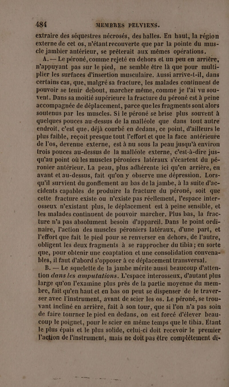 extraire des séquestres nécrosés, des balles. En haut, la région externe de cet os, n’étantrecouverte que par la pointe du mus- cle jambier antérieur, se prêterait aux mêmes opérations. A.— Le péroné, comme rejeté en dehors el un peu en arrière, n’appuyant pas sur le pied, ne semble être là que pour multi- plier les surfaces d'insertion musculaire. Aussi arrive-{-il, dans certains cas, que, malgré sa fracture, les malades continuent de pouvoir se tenir debout, marcher même, comme je l'ai vu sou- vent. Dans sa moitié supérieure la fracture du péroné est à peine accompagnée de déplacement, parce que les fragments sont alors soutenus par les muscles. Si le péroné se brise plus souvent à quelques pouces au-dessus de la malléole que dans tout autre endroit, c’est que, déjà courbé en dedans, ce point, d’ailleurs le plus faible, reçoit presque tout l'effort et que la face antérieure de l'os, devenue externe, est à nu sous la peau jusqu’à environ trois pouces au-dessus de la malléole externe, c’est-à-dire jus- qu’au point où les muscles péroniers latéraux s’écartent du pé- ronier antérieur. La peau, plus adhérente ici qu’en arrière, en avant et au-dessus, fait qu’on y observe une dépression. Lors- qu'il survient du gonflement au bas de la jambe, à la suite d’ac- cidents capables de produire la fracture du péroné, soit que cette fracture existe ou n’existe pas réellement, l’espace inter- osseux n’existant plus, le déplacement est à peine sensible, et les malades continuent de pouvoir marcher. Plus bas, la frac- ture n’a pas absolument besoin d'appareil. Dans le point ordi- naire, l’action des muscles péroniers latéraux, d’une part, et l'effort que fait le pied pour se renverser en dehors, de l’autre, obligent les deux fragments à se rapprocher du tibia ; en sorte que, pour obtenir une coaptalion et une consolidation convena- bles, il faut d’abord s'opposer à ce déplacement transversal. B. — Le squelette de la jambe mérite aussi beaucoup d’atten- tion dans les amputations. L'espace interosseux, d'autant plus large qu’on l’examine plus près de la partie moyenne du mem- bre, fait qu’en haut et en bas on peut se dispenser de le traver- ser avec l'instrument, avant de scier les os. Le péroné, se trou- vant incliné en arrière, fait à son tour, que si l’on n’a pas soin de faire tourner le pied en dedans, on est forcé d'élever beau- coup le poignet, pour le scier en même temps que le tibia. Étant le plus épais et le plus solide, celui-ci doit recevoir le premier l'action de l'instrument, mais ne doit pas être complétement di-