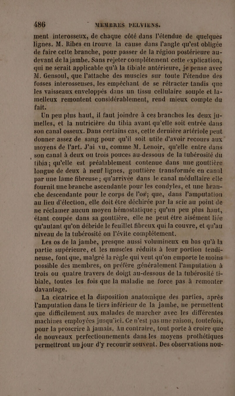 ment interosseux, de chaque côté dans l'étendue de quelques lignes. M. Ribes en lrouve la cause dans l'angle qu'est obligée de faire cette branche, pour passer de la région postérieure au- devant de la jambe. Sans rejeter complétement cette explication, qui ne serait applicable qu’à la tibiale antérieure, je pense avec M. Gensoul, que l’attache des muscies sur toute l'étendue des fosses interosseuses, les empêchant de se rétracter tandis que les vaisseaux enveloppés dans un tissu cellulaire souple et la- melleux remontent considérablement, rend mieux compte du fait. Un peu plus haut, il faut joindre à ces branches les deux ju- melles, et la nutricière du tibia avant qu’elle soit entrée dans son canal osseux. Dans certains cas, cette dernière artériole peut donner assez de sang pour qu’il soit utile d’avoir recours aux moyens de l’art. J'ai vu, comme M. Lenoir, qu’elle entre dans , Son canal à deux ou trois pouces au- -dessous de la tubérosité du tibia; qu’elle est préalablement contenue dans une gouttière longue de deux à neuf lignes, gouttière transformée en canal par une lame fibreuse ; qu’arrivée dans le canal médullaire elle fournit une branche ascendante pour les condyles, et une bran- che descendante pour le corps de l'os'; que, dans l’amputation au lieu d'élection, elle doit être déchirée par la scie au point de ne réclamer aucun moyen hémostatique ; qu’un peu plus haut, étant coupée dans sa gouttière, elle ne peut être aisément lite qu’autant qu’on débride le feuillet fibreux qui la couvre, et qu’au niveau de la tubérosité on l’évite complétement. Les os de la jambe, presque aussi volumineux en bas qu’à la partie supérieure, et les muscles réduits à leur portion tendi- neuse, font que, malgré la règle qui veut qu’on emporte le moins possible des membres, on préfère généralement l’aimputation à trois ou quatre travers de doigt au-dessous de la tubérosilé {i- biale, toutes les fois que la maladie ne force pas à remonter davantage. La cicatrice et la disposition FAURE des parlies, après l’amputation dans le tiers inférieur de la jambe, ne permettent que difficilement aux malades de marcher avec les différentes machines employées jusqu'ici. Ce n’est pas une raison, {outefois, pour la proscrire à jamais. Au contraire, tout porte à croire que de nouveaux perfectionnements dans les moyens prothétiques permettront un jour d'y recourir souvent. Des observations nou-