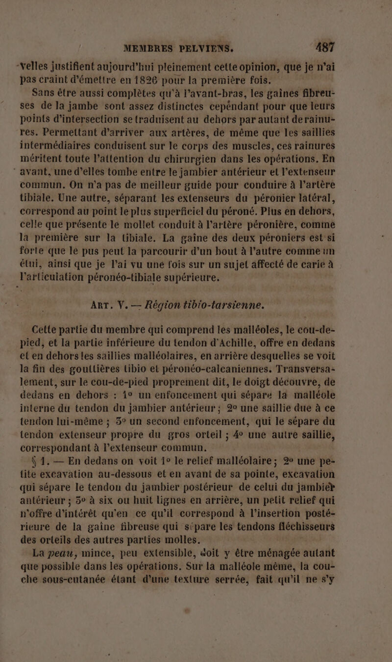 -Yelles justifient aujourd'hui pleinement cette opinion, que je n'ai pas craint d'émettre en 1826 pour la première fois. Sans être aussi complètes qu'à l’avant-bras, les gaines fibreu- ses de la jambe sont assez distinctes cepéndant pour que leurs points d’intersection se traduisent au dehors par autant derainu- res. Permettant d'arriver aux artères, de même que les saïllies intermédiaires conduisent sur le corps des muscles, ces rainures méritent toute l'attention du chirurgien dans les opérations. En ‘avant, une d’elles tombe entre le jambier antérieur et l'extenseur commun. On n’a pas de meilleur guide pour conduire à l'artère tibiale. Une autre, séparant les extenseurs du péronier latéral, correspond au point le plus superficiel du péroné. Plus en dehors, celle que présente le mollet conduit à l'artère péronière, comme la première sur la tibiale. La gaîne des deux péroniers est'si forte que le pus peut la parcourir d’un bout à l’autre comme un étui, ainsi que je l’ai vu une lois sur un sujet affecté de carie à l'articulation péronéo-tibiale supérieure. ART. V. — Région tib'o-tarsienne. Cette partie du membre qui comprend les mailéoles, le cou-de- pied, et la partie inférieure du tendon d'Achille, offre en dedans et en dehors les saillies malléolaires, en arrière desquelles se voit la fin des gouilières tibio et péronéo-calcaniennes. Transversa- lement, sur le cou-de-pied proprement dit, le doigt découvre, de dedans en dehors : 1° un enfoncement qui sépare la malléole interne du tendon du jambier antérieur ; 20 une saillie due à ce tendon lui-même ; 3° un second enfoncement, qui le sépare du tendon extenseur propre du gros orteil ; 4 une autre saillie, correspondant à l’extenseur commun. $ 1. — En dedans on voit 1° le relief malléolaire; 2% une pe- tite excavation au-dessous et en avant de sa pointe, excavation qui sépare le tendon du jambier postérieur de celui du jambier antérieur ; 5° à six ou huit lignes en arrière, un pelit relief qui n'offre d'intérêt qu'en ce qu’il correspond à l'insertion posté- rieure de la gaine fibreuse qui stpare les tendons fléchisseurs des orteils des autres parties molles. La peau, mince, peu extensible, «oït y être ménagée autant que possible dans les opérations. Sur la malléole même, la cou- che sous-entanée étant d’une texture serrée, fait qu'il ne s'y