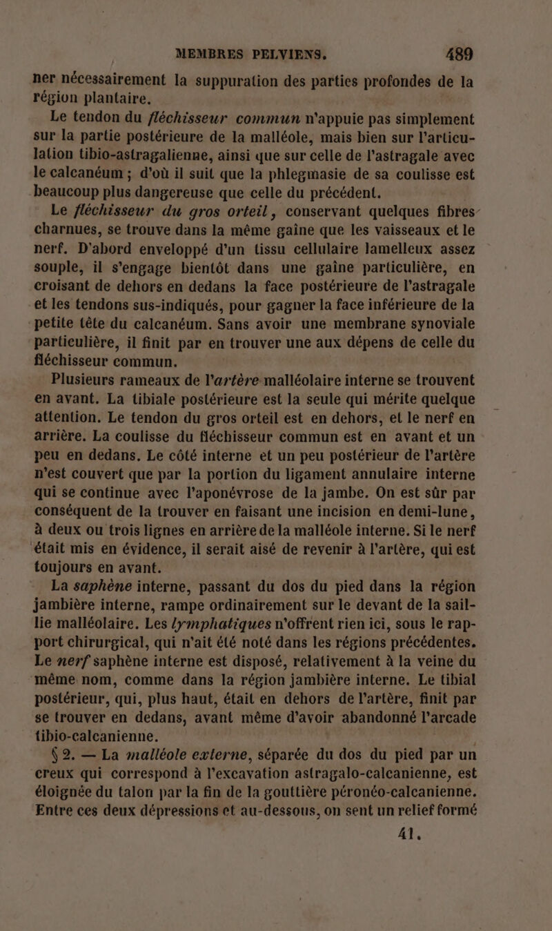 ner nécessairement la suppuration des parties profondes de la région plantaire. Le tendon du fléchisseur commun n'appuie pas simplement sur la partie postérieure de la malléole, mais bien sur l'articu- lation tibio-astragalienne, ainsi que sur celle de l’astragale avec le calcanéum ; d’où il suit que la phlegmasie de sa coulisse est beaucoup plus dangereuse que celle du précédent. Le fléchisseur du gros orteil, conservant quelques fibres charnues, se trouve dans la même gaine que les vaisseaux et le nerf. D'abord enveloppé d'un tissu cellulaire lamelleux assez souple, il s'engage bientôt dans une gaine particulière, en croisant de dehors en dedans la face postérieure de l’astragale et les tendons sus-indiqués, pour gagner la face inférieure de la petite têle du calcanéum. Sans avoir une membrane synoviale particulière, il finit par en trouver une aux dépens de celle du fléchisseur commun. Plusieurs rameaux de l'artère malléolaire interne se trouvent en avant. La tibiale postérieure est la seule qui mérite quelque attention. Le tendon du gros orteil est en dehors, el le nerf en arrière. La coulisse du fléchisseur commun est en avant et un peu en dedans. Le côté interne et un peu postérieur de l'artère n’est couvert que par la portion du ligament annulaire interne qui se continue avec l’aponévrose de la jambe. On est sûr par conséquent de la trouver en faisant une incision en demi-lune, à deux ou trois lignes en arrière de la malléole interne, Si le nerf était mis en évidence, il serait aisé de revenir à l'artère, qui est toujours en avant. La saphène interne, passant du dos du pied dans la région jambière interne, rampe ordinairement sur le devant de la sail- lie malléolaire. Les /ymphatiques n'offrent rien ici, sous le rap- port chirurgical, qui n'ait été noté dans les régions précédentes. Le nerf saphène interne est disposé, relativement à la veine du même nom, comme dans la région jambière interne. Le tibial postérieur, qui, plus haut, était en dehors de l'artère, finit par se trouver en dedans, avant même d’avoir abandonné l'arcade tibio-calcanienne. (2. — La mnalléole externe, séparée du dos du pied par un creux qui correspond à l’excavation astragalo-calcanienne, est éloignée du talon par la fin de la gouttière péronéo-calcanienne. Entre ces deux dépressions et au-dessous, on sent un relief formé A1.