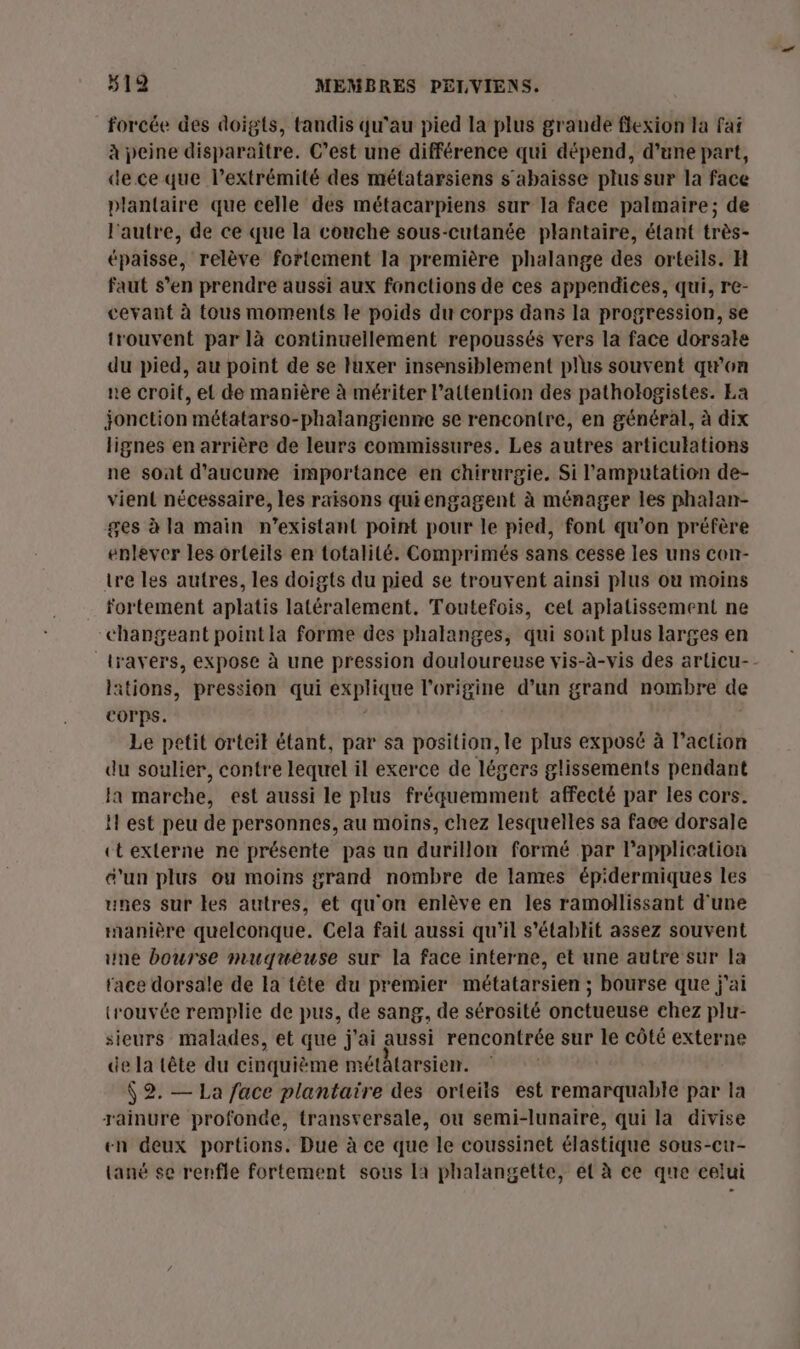 forcée des doigts, tandis qu'au pied la plus grande flexion la faf à peine disparaître. C’est une différence qui dépend, d’une part, de ce que l'extrémité des métatarsiens s'abaisse plus sur la face plantaire que celle des métacarpiens sur la face palmaire; de l'autre, de ce que la couche sous-cutanée plantaire, étant très- épaisse, relève fortement la première phalange des orteils. H faut s’en prendre aussi aux fonctions de ces appendices, qui, re- ceyant à tous moments le poids du corps dans la progression, se trouvent par là continuellement repoussés vers la face dorsale du pied, au point de se luxer insensiblement plus souvent qæon ne croit, et de manière à mériter lattentian des pathologistes. Ea jonction métatarso-phalangienne se rencontre, en général, à dix lignes en arrière de leurs commissures. Les autres articulations ne soat d'aucune importance en chirurgie. Si l’amputation de- vient nécessaire, les raisons quiengagent à ménager les phalan- ges à la maïn n’existant point pour le pied, font qu’on préfère enlever les orteils en totalité. Comprimés sans cesse les uns con- ire les autres, les doigts du pied se trouvent ainsi plus où moins fortement aplatis latéralement. Toutefois, cel aplatissement ne “changeant pointla forme des phalanges, qui sont plus larges en travers, expose à une pression douloureuse vis-à-vis des articu-- litions, pression qui explique l'origine d’un grand nombre de Corps. | Le petit orteit étant, par sa position, le plus exposé à l’action du soulier, contre lequel il exerce de légers glissements pendant la marche, est aussi le plus fréquemment affecté par les cors. H est peu de personnes, au moins, chez lesquelles sa face dorsale ctexterne ne présente pas un durillon formé par l'application e’un plus ou moins grand nombre de lames épidermiques les unes sur les autres, et qu'on enlève en les ramollissant d'une manière quelconque. Cela fait aussi qu'il s'établit assez souvent une bourse muqueuse sur la face interne, et une autre sur la face dorsale de La tête du premier métatarsien ; bourse que j'ai trouvée remplie de pus, de sang, de sérosité onctueuse chez plu- sieurs malades, et que j'ai aussi rencontrée sur le côté externe de la tête du cinquième métatarsien. Ÿ 2. — La face plantaire des orteits est remarquable par la rainure profonde, transversale, ou semi-lunaire, qui la divise en deux portions. Due à ce que le coussinet élastique sous-cu- tané se renfle fortement sous la phalangette, et à ce que celui