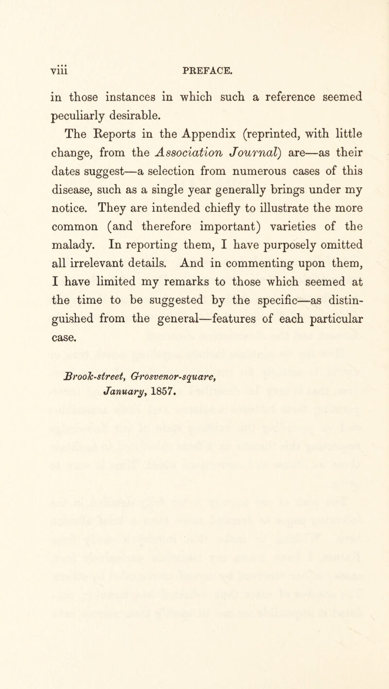 • • • in those instances in which such a reference seemed peculiarly desirable. The Reports in the Appendix (reprinted, with little change, from the Association Journal) are—as their dates suggest—a selection from numerous cases of this disease, such as a single year generally brings under my notice. They are intended chiefly to illustrate the more common (and therefore important) varieties of the malady. In reporting them, I have purposely omitted all irrelevant details. And in commenting upon them, I have limited my remarks to those which seemed at the time to be suggested by the specific—as distin¬ guished from the general—features of each particular case. Broolc-street, Grosvenor-square, January, 1857.