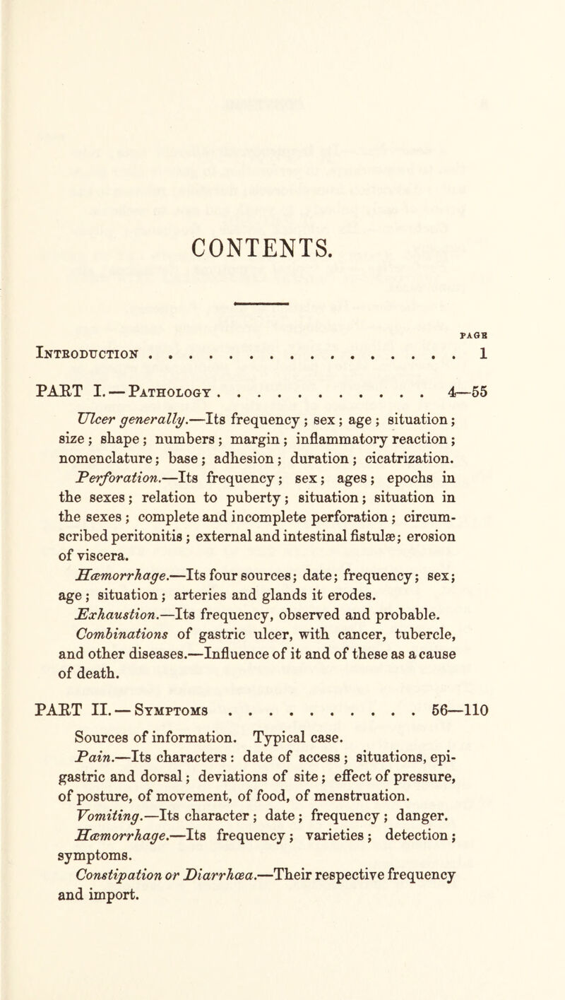 CONTENTS. PAGB Intboduction.1 PART I. — Pathology.4—55 Ulcer generally.—Its frequency ; sex ; age ; situation; size ; shape ; numbers ; margin; inflammatory reaction ; nomenclature; base; adhesion; duration ; cicatrization. Perforation.—Its frequency; sex; ages ; epochs in the sexes; relation to puberty; situation; situation in the sexes ; complete and incomplete perforation; circum¬ scribed peritonitis ; external and intestinal fistulse; erosion of viscera. Hcemorrhage.—Its four sources; date; frequency; sex; age ; situation; arteries and glands it erodes. Exhaustion.—Its frequency, observed and probable. Combinations of gastric ulcer, with cancer, tubercle, and other diseases.—Influence of it and of these as a cause of death. PART II. — Symptoms.56—110 Sources of information. Typical case. Pain.—Its characters : date of access ; situations, epi¬ gastric and dorsal; deviations of site; effect of pressure, of posture, of movement, of food, of menstruation. Vomiting.—Its character; date ; frequency ; danger. Hcemorrhage.—Its frequency ; varieties ; detection; symptoms. Constipation or Diarrhoea.—Their respective frequency and import.