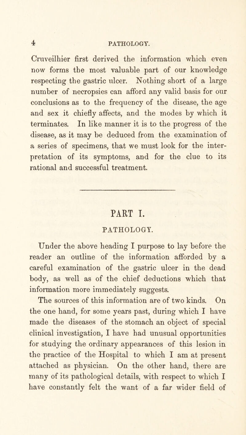 Cruveilhier first derived the information which even now forms the most valuable part of our knowledge respecting the gastric ulcer. Nothing short of a large number of necropsies can afford any valid basis for our conclusions as to the frequency of the disease, the age and sex it chiefly affects, and the modes by which it terminates. In like manner it is to the progress of the disease, as it may be deduced from the examination of a series of specimens, that we must look for the inter¬ pretation of its symptoms, and for the clue to its rational and successful treatment. PART I. PATHOLOGY. Under the above heading I purpose to lay before the reader an outline of the information afforded by a careful examination of the gastric ulcer in the dead body, as well as of the chief deductions which that information more immediately suggests. The sources of this information are of two kinds. On the one hand, for some years past, during which I have made the diseases of the stomach an object of special clinical investigation, I have had unusual opportunities for studying the ordinary appearances of this lesion in the practice of the Hospital to which I am at present attached as physician. On the other hand, there are many of its pathological details, with respect to which I have constantly felt the want of a far wider field of
