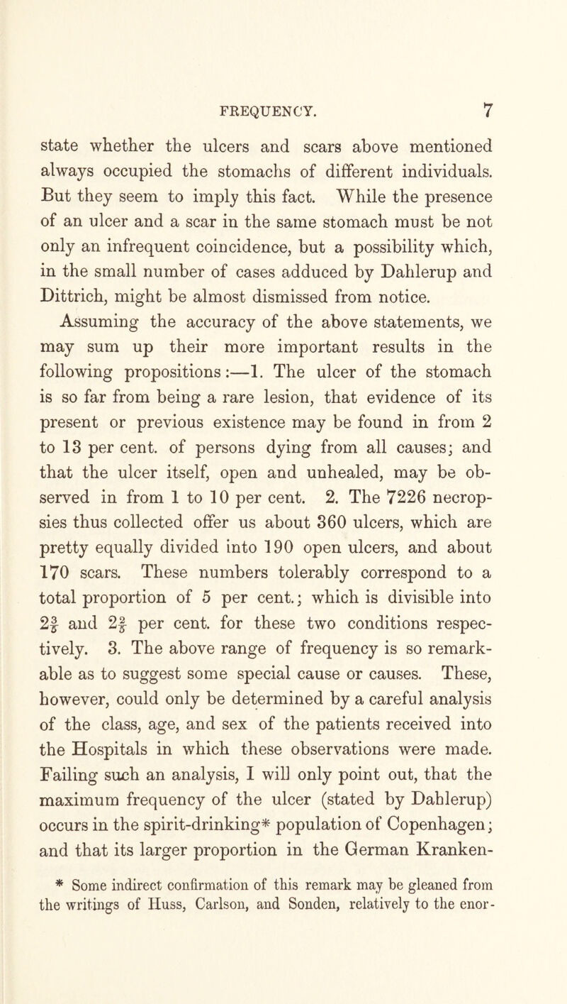 state whether the ulcers and scars above mentioned always occupied the stomachs of different individuals. But they seem to imply this fact. While the presence of an ulcer and a scar in the same stomach must be not only an infrequent coincidence, but a possibility which, in the small number of cases adduced by Dahlerup and Dittrich, might be almost dismissed from notice. Assuming the accuracy of the above statements, we may sum up their more important results in the following propositions:—1. The ulcer of the stomach is so far from being a rare lesion, that evidence of its present or previous existence may be found in from 2 to 13 per cent, of persons dying from all causes; and that the ulcer itself, open and unhealed, may be ob¬ served in from 1 to 10 per cent. 2. The 7226 necrop¬ sies thus collected offer us about 360 ulcers, which are pretty equally divided into 190 open ulcers, and about 170 scars. These numbers tolerably correspond to a total proportion of 5 per cent.; which is divisible into 2| and 2f per cent, for these two conditions respec¬ tively. 3. The above range of frequency is so remark¬ able as to suggest some special cause or causes. These, however, could only be determined by a careful analysis of the class, age, and sex of the patients received into the Hospitals in which these observations were made. Failing such an analysis, I will only point out, that the maximum frequency of the ulcer (stated by Dahlerup) occurs in the spirit-drinking* population of Copenhagen; and that its larger proportion in the German Kranken- * Some indirect confirmation of this remark may be gleaned from the writings of Huss, Carlson, and Sonden, relatively to the enor-