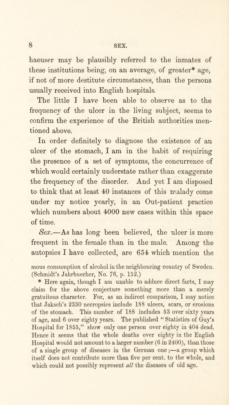 haeuser may be plausibly referred to the inmates of these institutions being, on an average, of greater* age, if not of more destitute circumstances, than the persons usually received into English hospitals. The little I have been able to observe as to the frequency of the ulcer in the living subject, seems to confirm the experience of the British authorities men¬ tioned above. In order definitely to diagnose the existence of an ulcer of the stomach, I am in the habit of requiring the presence of a set of symptoms, the concurrence of which would certainly understate rather than exaggerate the frequency of the disorder. And yet I am disposed to think that a,t least 40 instances of this malady come under my notice yearly, in an Out-patient practice which numbers about 4000 new cases within this space of time. Sex.—As has long been believed, the ulcer is more frequent in the female than in the male. Among the autopsies I have collected, are 654 which mention the mous consumption of alcohol in the neighbouring country of Sweden. (Schmidt’s Jahrbuecher, No. 76, p. 152.) * Here again, though I am unable to adduce direct facts, I may claim for the above conjecture something more than a merely gratuitous character. For, as an indirect comparison, I may notice that Jaksch’s 2330 necropsies include 188 ulcers, scars, or erosions of the stomach. This number of 188 includes 53 over sixty years of age, and 6 over eighty years. The published “ Statistics of Guy’s Hospital for 1855,” show only one person over eighty in 404 dead. Hence it seems that the whole deaths over eighty in the English Hospital would not amount to a larger number (6 in 2400), than those of a single group of diseases in the German one;—a group which itself does not contribute more than five per cent, to the whole, and which could not possibly represent all the diseases of old age.
