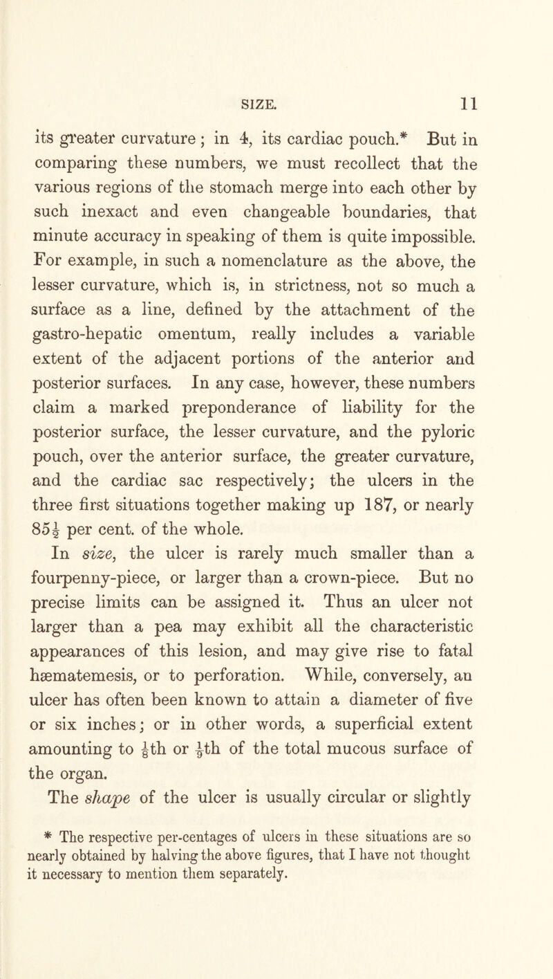 its greater curvature ; in 4, its cardiac pouch.* But in comparing these numbers, we must recollect that the various regions of the stomach merge into each other by such inexact and even changeable boundaries, that minute accuracy in speaking of them is quite impossible. For example, in such a nomenclature as the above, the lesser curvature, which is, in strictness, not so much a surface as a line, defined by the attachment of the gastro-hepatic omentum, really includes a variable extent of the adjacent portions of the anterior and posterior surfaces. In any case, however, these numbers claim a marked preponderance of liability for the posterior surface, the lesser curvature, and the pyloric pouch, over the anterior surface, the greater curvature, and the cardiac sac respectively; the ulcers in the three first situations together making up 187, or nearly 85 J per cent, of the whole. In size, the ulcer is rarely much smaller than a fourpenny-piece, or larger than a crown-piece. But no precise limits can be assigned it. Thus an ulcer not larger than a pea may exhibit all the characteristic appearances of this lesion, and may give rise to fatal hsematemesis, or to perforation. While, conversely, an ulcer has often been known to attain a diameter of five or six inches; or in other words, a superficial extent amounting to |th or |th of the total mucous surface of the organ. The shape of the ulcer is usually circular or slightly * The respective per-centages of ulcers in these situations are so nearly obtained by halving the above figures, that I have not thought it necessary to mention them separately.