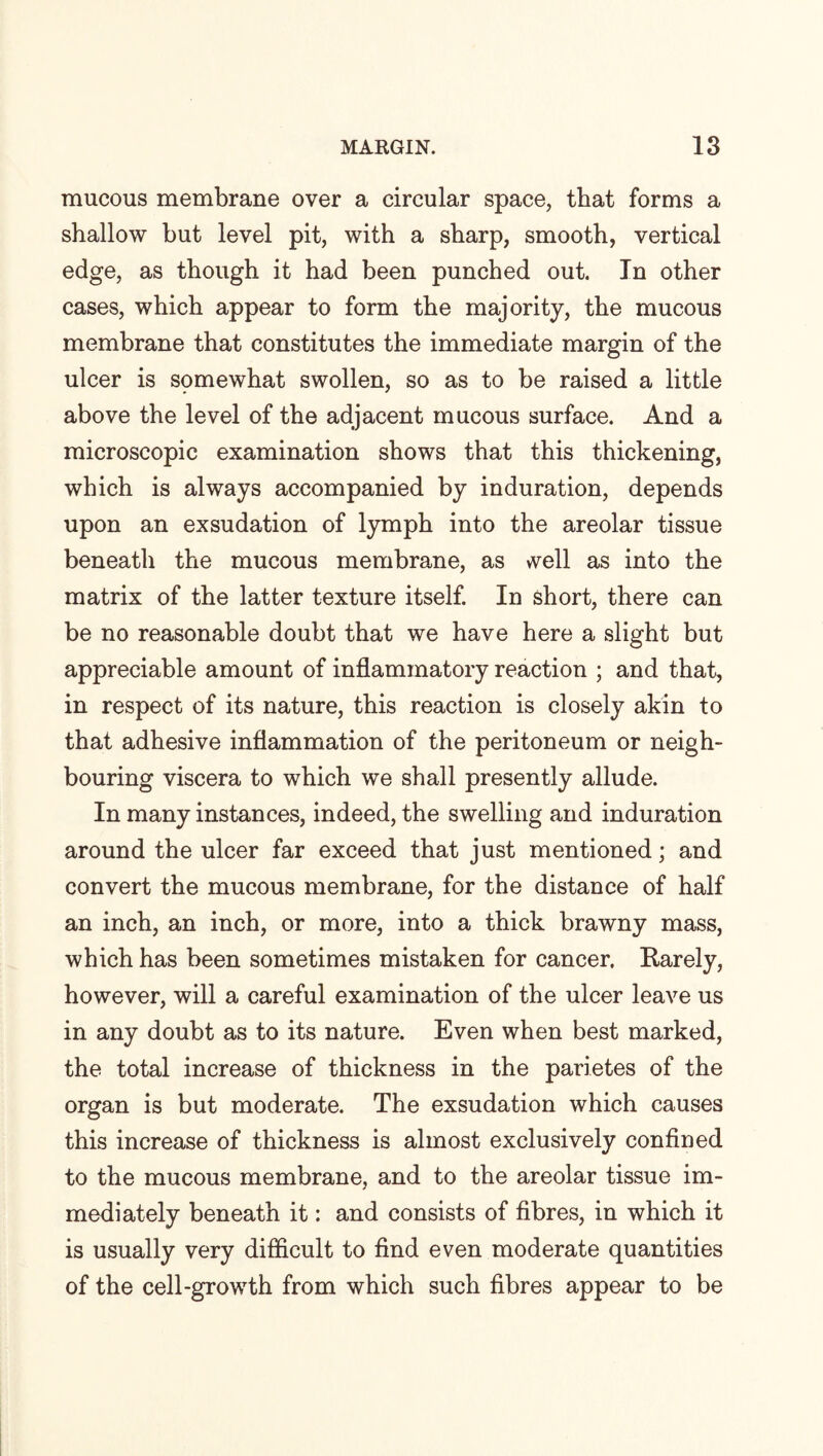 mucous membrane over a circular space, that forms a shallow but level pit, with a sharp, smooth, vertical edge, as though it had been punched out. In other cases, which appear to form the majority, the mucous membrane that constitutes the immediate margin of the ulcer is somewhat swollen, so as to be raised a little above the level of the adjacent mucous surface. And a microscopic examination shows that this thickening, which is always accompanied by induration, depends upon an exsudation of lymph into the areolar tissue beneath the mucous membrane, as vvell as into the matrix of the latter texture itself. In short, there can be no reasonable doubt that we have here a slight but appreciable amount of inflammatory reaction ; and that, in respect of its nature, this reaction is closely akin to that adhesive inflammation of the peritoneum or neigh¬ bouring viscera to which we shall presently allude. In many instances, indeed, the swelling and induration around the ulcer far exceed that just mentioned; and convert the mucous membrane, for the distance of half an inch, an inch, or more, into a thick brawny mass, which has been sometimes mistaken for cancer. Rarely, however, will a careful examination of the ulcer leave us in any doubt as to its nature. Even when best marked, the total increase of thickness in the parietes of the organ is but moderate. The exsudation which causes this increase of thickness is almost exclusively confined to the mucous membrane, and to the areolar tissue im¬ mediately beneath it: and consists of fibres, in which it is usually very difficult to find even moderate quantities of the cell-growth from which such fibres appear to be