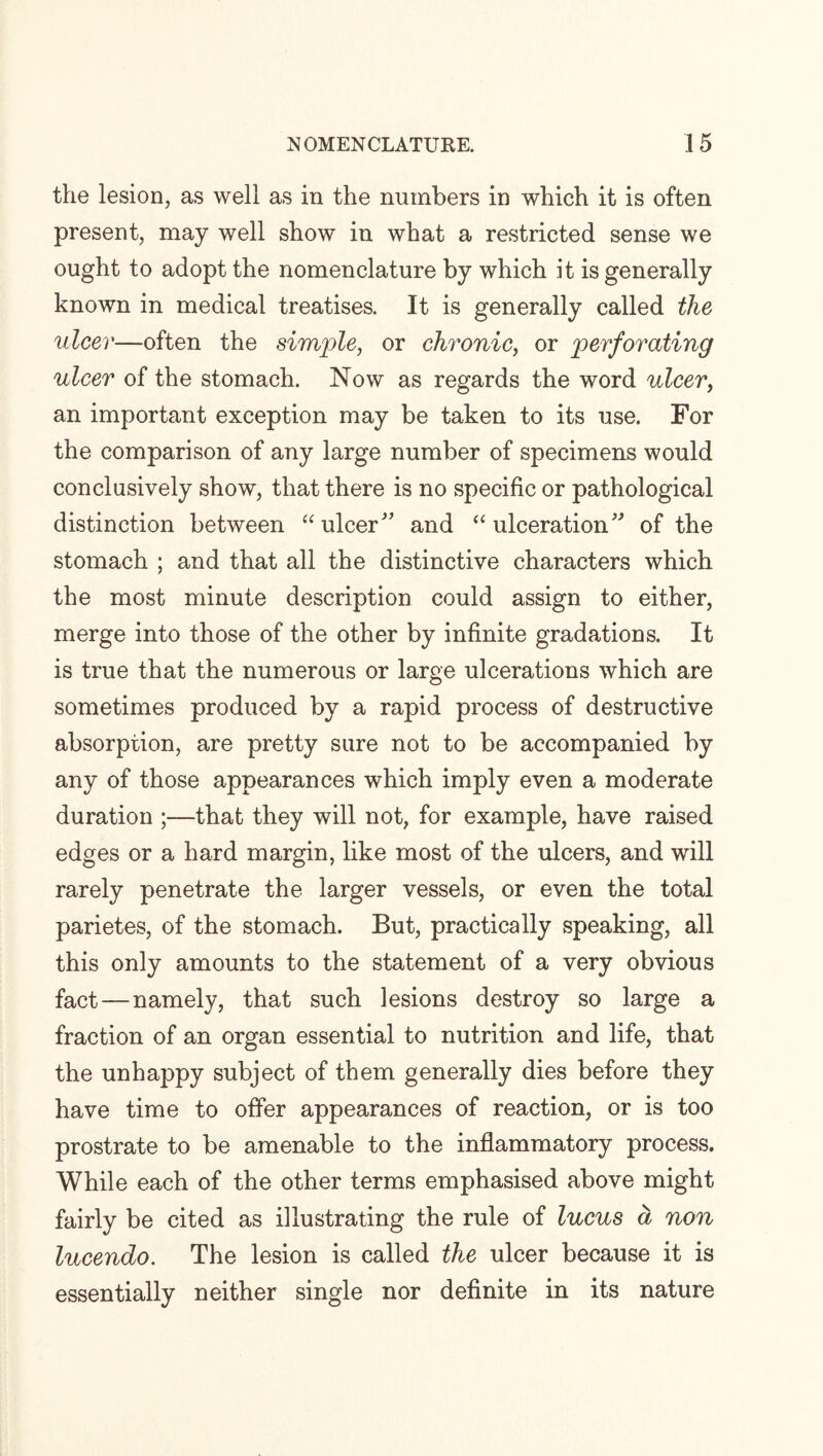the lesion, as well as in the numbers in which it is often present, may well show in what a restricted sense we ought to adopt the nomenclature by which it is generally known in medical treatises. It is generally called the ulcer—often the simple, or chronic, or 'perforating ulcer of the stomach. Now as regards the word ulcer, an important exception may be taken to its use. For the comparison of any large number of specimens would conclusively show, that there is no specific or pathological distinction between “ ulcer ” and “ulceration” of the stomach ; and that all the distinctive characters which the most minute description could assign to either, merge into those of the other by infinite gradations. It is true that the numerous or large ulcerations which are sometimes produced by a rapid process of destructive absorption, are pretty sure not to be accompanied by any of those appearances which imply even a moderate duration ;—that they will not, for example, have raised edges or a hard margin, like most of the ulcers, and will rarely penetrate the larger vessels, or even the total parietes, of the stomach. But, practically speaking, all this only amounts to the statement of a very obvious fact—namely, that such lesions destroy so large a fraction of an organ essential to nutrition and life, that the unhappy subject of them generally dies before they have time to offer appearances of reaction, or is too prostrate to be amenable to the inflammatory process. While each of the other terms emphasised above might fairly be cited as illustrating the rule of lucus a non lucendo. The lesion is called the ulcer because it is essentially neither single nor definite in its nature
