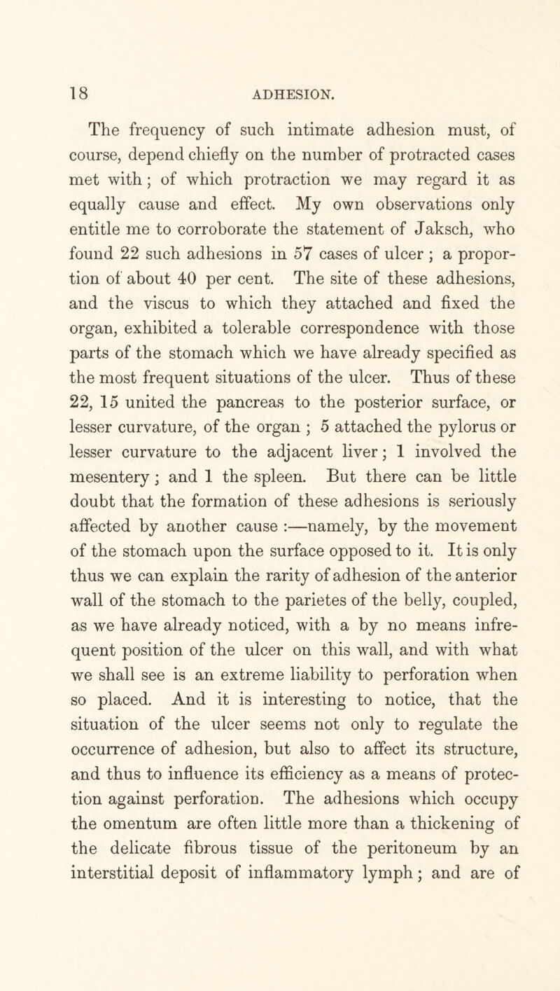 The frequency of such intimate adhesion must, of course, depend chiefly on the number of protracted cases met with; of which protraction we may regard it as equally cause and effect. My own observations only entitle me to corroborate the statement of Jaksch, who found 22 such adhesions in 57 cases of ulcer ; a propor¬ tion of about 40 per cent. The site of these adhesions, and the viscus to which they attached and fixed the organ, exhibited a tolerable correspondence with those parts of the stomach which we have already specified as the most frequent situations of the ulcer. Thus of these 22, 15 united the pancreas to the posterior surface, or lesser curvature, of the organ ; 5 attached the pylorus or lesser curvature to the adjacent liver; 1 involved the mesentery; and 1 the spleen. But there can be little doubt that the formation of these adhesions is seriously affected by another cause :—namely, by the movement of the stomach upon the surface opposed to it. It is only thus we can explain the rarity of adhesion of the anterior wall of the stomach to the parietes of the belly, coupled, as we have already noticed, with a by no means infre¬ quent position of the ulcer on this wall, and with what we shall see is an extreme liability to perforation when so placed. And it is interesting to notice, that the situation of the ulcer seems not only to regulate the occurrence of adhesion, but also to affect its structure, and thus to influence its efficiency as a means of protec¬ tion against perforation. The adhesions which occupy the omentum are often little more than a thickening of the delicate fibrous tissue of the peritoneum by an interstitial deposit of inflammatory lymph; and are of