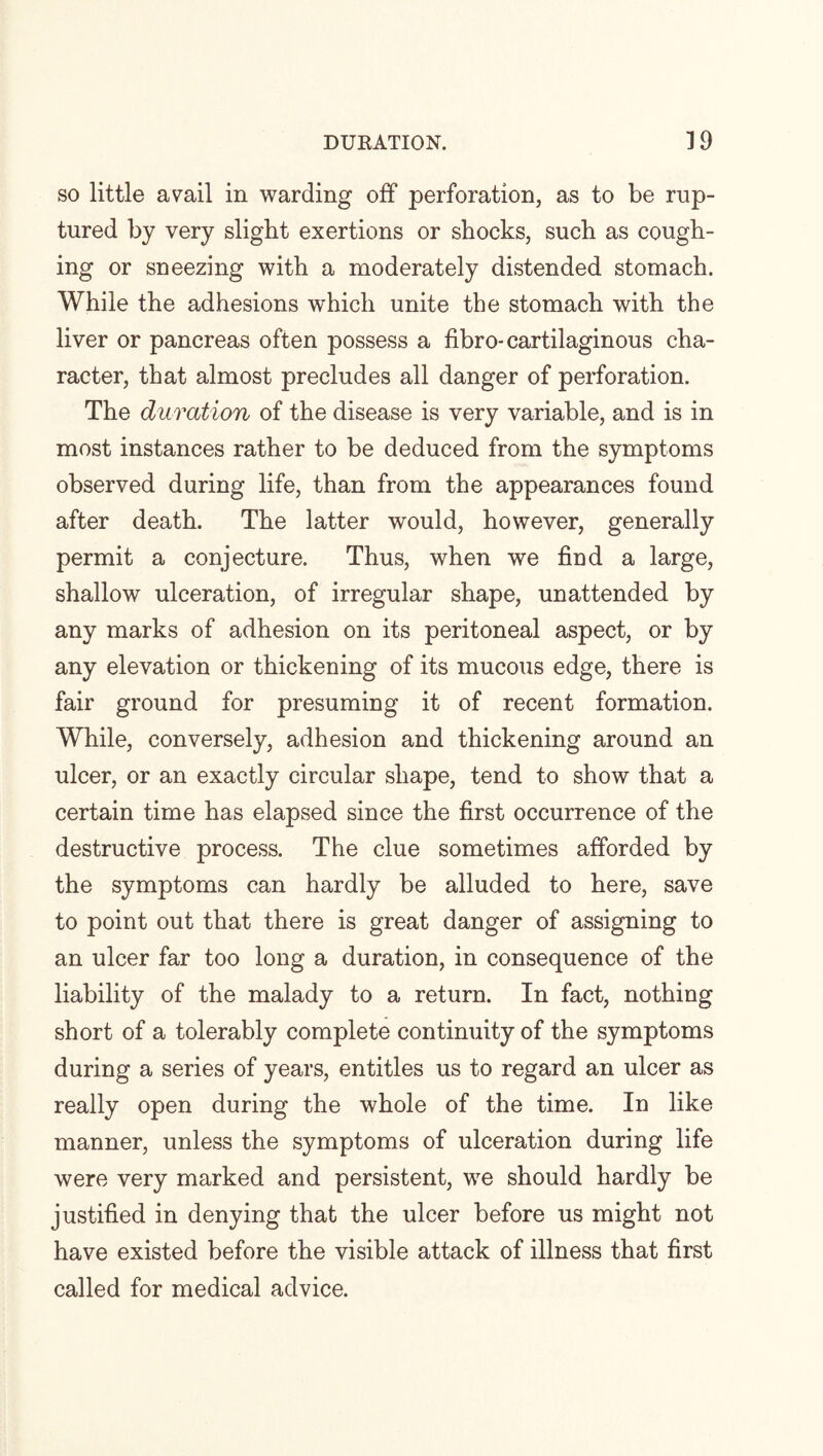 so little avail in warding off perforation, as to be rup¬ tured by very slight exertions or shocks, such as cough¬ ing or sneezing with a moderately distended stomach. While the adhesions which unite the stomach with the liver or pancreas often possess a fibro- cartilaginous cha¬ racter, that almost precludes all danger of perforation. The duration of the disease is very variable, and is in most instances rather to be deduced from the symptoms observed during life, than from the appearances found after death. The latter would, however, generally permit a conjecture. Thus, when we find a large, shallow ulceration, of irregular shape, unattended by any marks of adhesion on its peritoneal aspect, or by any elevation or thickening of its mucous edge, there is fair ground for presuming it of recent formation. While, conversely, adhesion and thickening around an ulcer, or an exactly circular shape, tend to show that a certain time has elapsed since the first occurrence of the destructive process. The clue sometimes afforded by the symptoms can hardly be alluded to here, save to point out that there is great danger of assigning to an ulcer far too long a duration, in consequence of the liability of the malady to a return. In fact, nothing short of a tolerably complete continuity of the symptoms during a series of years, entitles us to regard an ulcer as really open during the whole of the time. In like manner, unless the symptoms of ulceration during life were very marked and persistent, we should hardly be justified in denying that the ulcer before us might not have existed before the visible attack of illness that first called for medical advice.