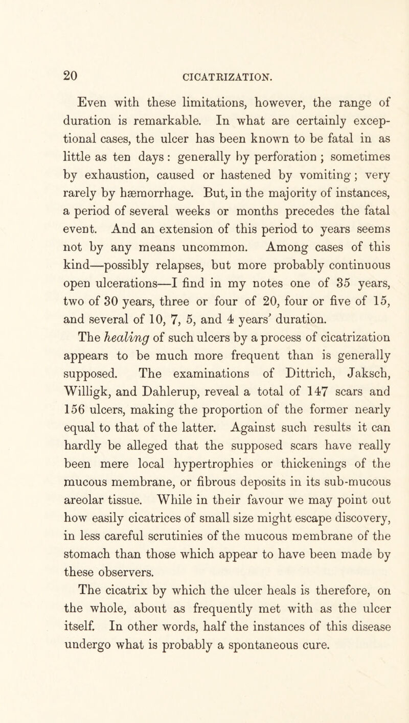 Even with these limitations, however, the range of duration is remarkable. In what are certainly excep¬ tional cases, the ulcer has been known to be fatal in as little as ten days: generally by perforation ; sometimes by exhaustion, caused or hastened by vomiting; very rarely by haemorrhage. But, in the majority of instances, a period of several weeks or months precedes the fatal event. And an extension of this period to years seems not by any means uncommon. Among cases of this kind—possibly relapses, but more probably continuous open ulcerations—I find in my notes one of 35 years, two of 30 years, three or four of 20, four or five of 15, and several of 10, 7, 5, and 4 years' duration. The healing of such ulcers by a process of cicatrization appears to be much more frequent than is generally supposed. The examinations of Dittrich, Jaksch, Willigk, and Dahlerup, reveal a total of 147 scars and 156 ulcers, making the proportion of the former nearly equal to that of the latter. Against such results it can hardly be alleged that the supposed scars have really been mere local hypertrophies or thickenings of the mucous membrane, or fibrous deposits in its sub-mucous areolar tissue. While in their favour we may point out how easily cicatrices of small size might escape discovery, in less careful scrutinies of the mucous membrane of the stomach than those which appear to have been made by these observers. The cicatrix by which the ulcer heals is therefore, on the whole, about as frequently met with as the ulcer itself. In other words, half the instances of this disease undergo what is probably a spontaneous cure.