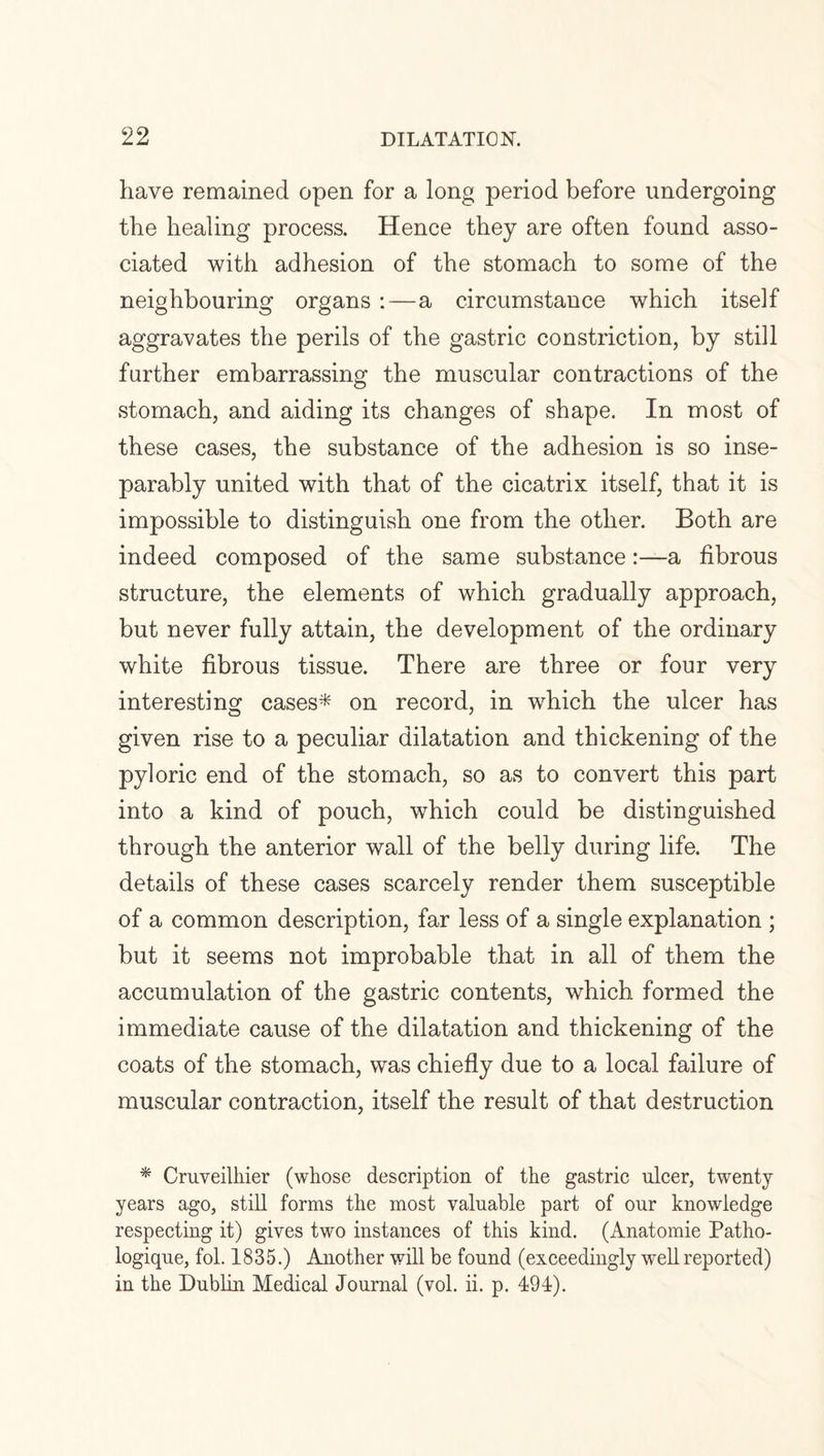 have remained open for a long period before undergoing the healing process. Hence they are often found asso¬ ciated with adhesion of the stomach to some of the neighbouring organs :—a circumstance which itself aggravates the perils of the gastric constriction, by still further embarrassing the muscular contractions of the stomach, and aiding its changes of shape. In most of these cases, the substance of the adhesion is so inse¬ parably united with that of the cicatrix itself, that it is impossible to distinguish one from the other. Both are indeed composed of the same substancea fibrous structure, the elements of which gradually approach, but never fully attain, the development of the ordinary white fibrous tissue. There are three or four very interesting cases* on record, in which the ulcer has given rise to a peculiar dilatation and thickening of the pyloric end of the stomach, so as to convert this part into a kind of pouch, which could be distinguished through the anterior wall of the belly during life. The details of these cases scarcely render them susceptible of a common description, far less of a single explanation ; but it seems not improbable that in all of them the accumulation of the gastric contents, which formed the immediate cause of the dilatation and thickening of the coats of the stomach, was chiefly due to a local failure of muscular contraction, itself the result of that destruction * Cruveilhier (whose description of the gastric ulcer, twenty years ago, still forms the most valuable part of our knowledge respecting it) gives two instances of this kind. (Anatomie Patho- logique, fol. 1835.) Another will be found (exceedingly well reported) in the Dublin Medical Journal (vol. ii. p. 494).