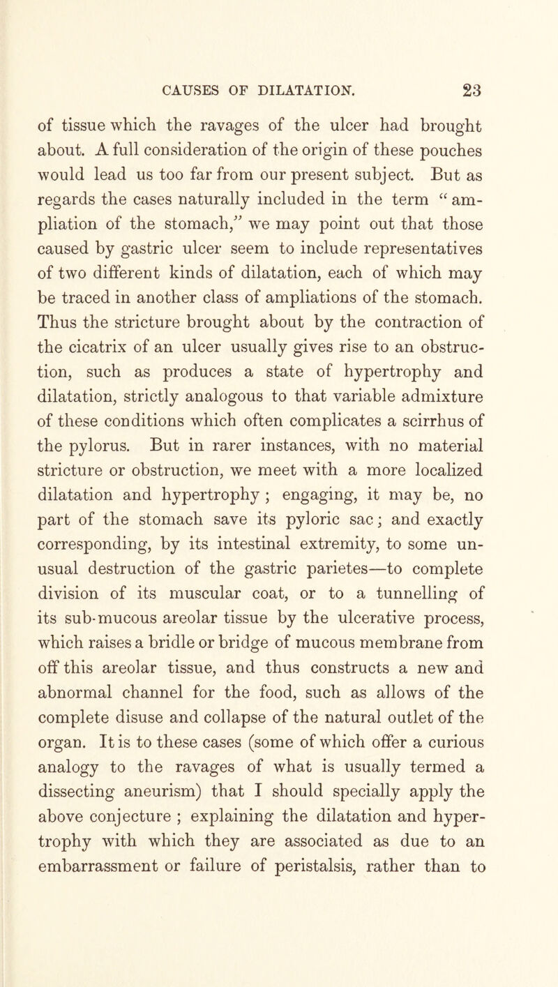 of tissue which the ravages of the ulcer had brought about. A full consideration of the origin of these pouches would lead us too far from our present subject. But as regards the cases naturally included in the term “ am¬ pliation of the stomach/' we may point out that those caused by gastric ulcer seem to include representatives of two different kinds of dilatation, each of which may be traced in another class of ampliations of the stomach. Thus the stricture brought about by the contraction of the cicatrix of an ulcer usually gives rise to an obstruc¬ tion, such as produces a state of hypertrophy and dilatation, strictly analogous to that variable admixture of these conditions which often complicates a scirrhus of the pylorus. But in rarer instances, with no material stricture or obstruction, we meet with a more localized dilatation and hypertrophy ; engaging, it may be, no part of the stomach save its pyloric sac; and exactly corresponding, by its intestinal extremity, to some un¬ usual destruction of the gastric parietes—to complete division of its muscular coat, or to a tunnelling of its sub-mucous areolar tissue by the ulcerative process, which raises a bridle or bridge of mucous membrane from off this areolar tissue, and thus constructs a new and abnormal channel for the food, such as allows of the complete disuse and collapse of the natural outlet of the organ. It is to these cases (some of which offer a curious analogy to the ravages of what is usually termed a dissecting aneurism) that I should specially apply the above conjecture ; explaining the dilatation and hyper¬ trophy with which they are associated as due to an embarrassment or failure of peristalsis, rather than to
