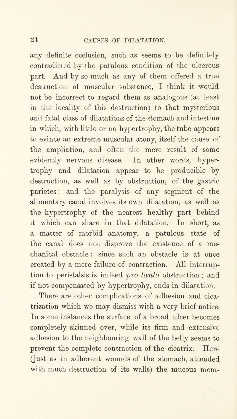 any definite occlusion, such as seems to be definitely contradicted by the patulous condition of the ulcerous part. And by so much as any of them offered a true destruction of muscular substance, I think it would not be incorrect to regard them as analogous (at least in the locality of this destruction) to that mysterious and fatal class of dilatations of the stomach and intestine in which, with little or no hypertrophy, the tube appears to evince an extreme muscular atony, itself the cause of the ampliation, and often the mere result of some evidently nervous disease. In other words, hyper¬ trophy and dilatation appear to be producible by destruction, as well as by obstruction, of the gastric parietes: and the paralysis of any segment of the alimentary canal involves its own dilatation, as well as the hypertrophy of the nearest healthy part behind it which can share in that dilatation. In short, as a matter of morbid anatomy, a patulous state of the canal does not disprove the existence of a me¬ chanical obstacle: since such an obstacle is at once created by a mere failure of contraction. All interrup¬ tion to peristalsis is indeed pro tanto obstruction; and if not compensated by hypertrophy, ends in dilatation. There are other complications of adhesion and cica¬ trization which we may dismiss with a very brief notice. In some instances the surface of a broad ulcer becomes completely skinned over, while its firm and extensive adhesion to the neighbouring wall of the belly seems to prevent the complete contraction of the cicatrix. Here (just as in adherent wounds of the stomach, attended with much destruction of its walls) the mucous mem-